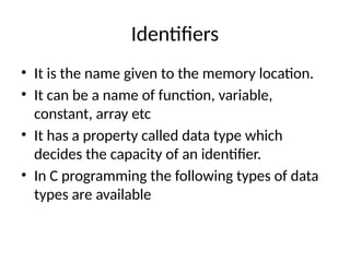 Identifiers
• It is the name given to the memory location.
• It can be a name of function, variable,
constant, array etc
• It has a property called data type which
decides the capacity of an identifier.
• In C programming the following types of data
types are available
 