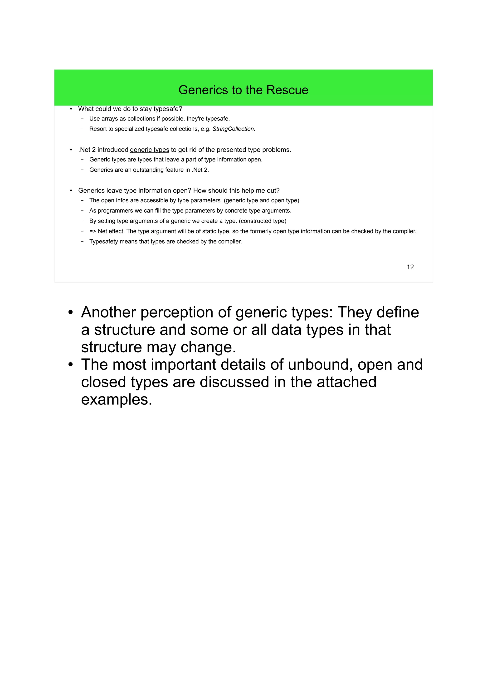 12 
Generics to the Rescue 
● What could we do to stay typesafe? 
– Use arrays as collections if possible, they're typesafe. 
– Resort to specialized typesafe collections, e.g. StringCollection. 
● .Net 2 introduced generic types to get rid of the presented type problems. 
– Generic types are types that leave a part of type information open. 
– Generics are an outstanding feature in .Net 2. 
● Generics leave type information open? How should this help me out? 
– The open infos are accessible by type parameters. (generic type and open type) 
– As programmers we can fill the type parameters by concrete type arguments. 
– By setting type arguments of a generic we create a type. (constructed type) 
– => Net effect: The type argument will be of static type, so the formerly open type information can be checked by the compiler. 
– Typesafety means that types are checked by the compiler. 
● Another perception of generic types: They define 
a structure and some or all data types in that 
structure may change. 
● The most important details of unbound, open and 
closed types are discussed in the attached 
examples. 
 