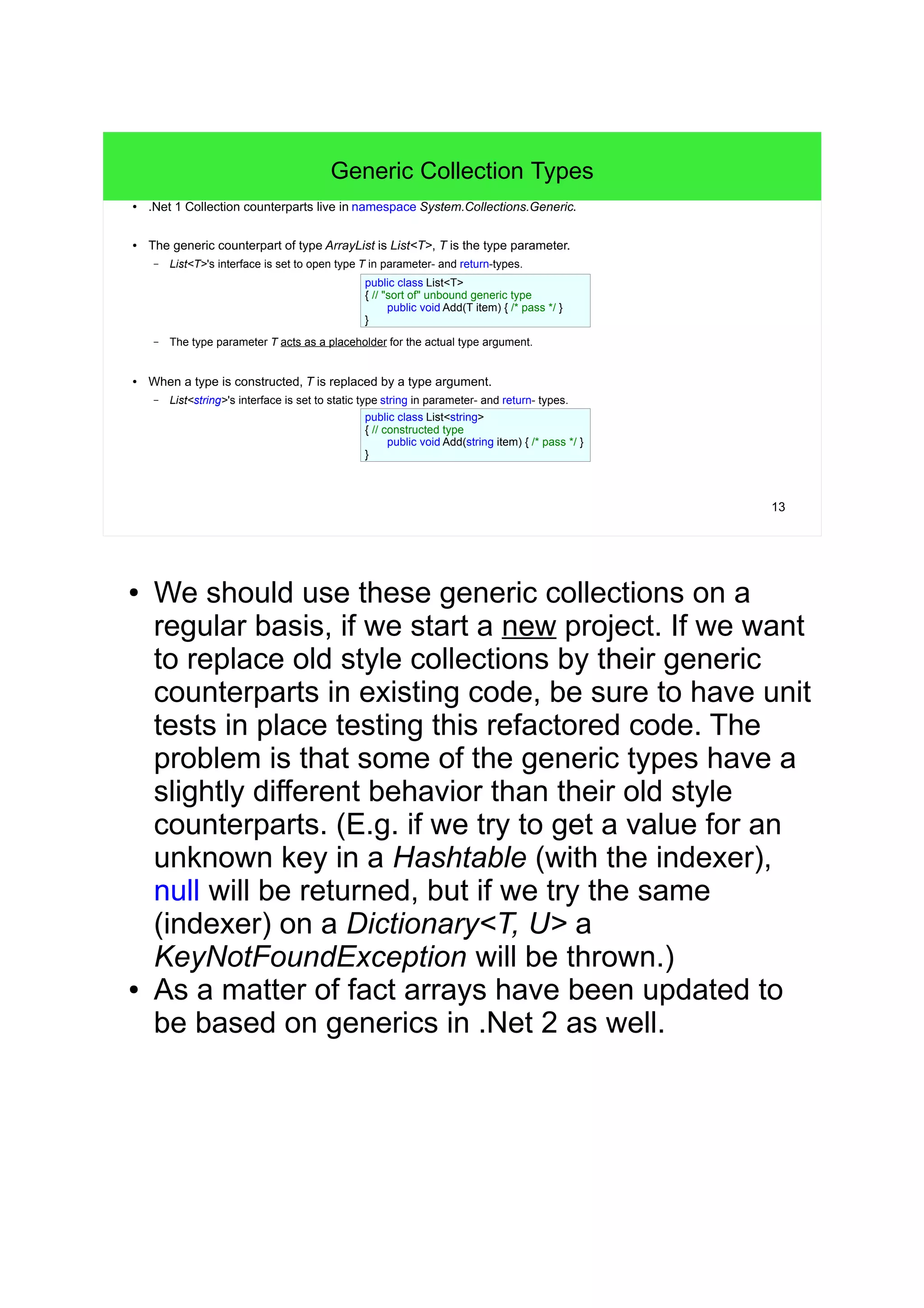 13 
Generic Collection Types 
● .Net 1 Collection counterparts live in namespace System.Collections.Generic. 
● The generic counterpart of type ArrayList is List<T>, T is the type parameter. 
– List<T>'s interface is set to open type T in parameter- and return-types. 
public class List<T> 
{ // "sort of" unbound generic type 
public void Add(T item) { /* pass */ } 
} 
– The type parameter T acts as a placeholder for the actual type argument. 
● When a type is constructed, T is replaced by a type argument. 
– List<string>'s interface is set to static type string in parameter- and return- types. 
public class List<string> 
{ // constructed type 
public void Add(string item) { /* pass */ } 
} 
● We should use these generic collections on a 
regular basis, if we start a new project. If we want 
to replace old style collections by their generic 
counterparts in existing code, be sure to have unit 
tests in place testing this refactored code. The 
problem is that some of the generic types have a 
slightly different behavior than their old style 
counterparts. (E.g. if we try to get a value for an 
unknown key in a Hashtable (with the indexer), 
null will be returned, but if we try the same 
(indexer) on a Dictionary<T, U> a 
KeyNotFoundException will be thrown.) 
● As a matter of fact arrays have been updated to 
be based on generics in .Net 2 as well. 
 