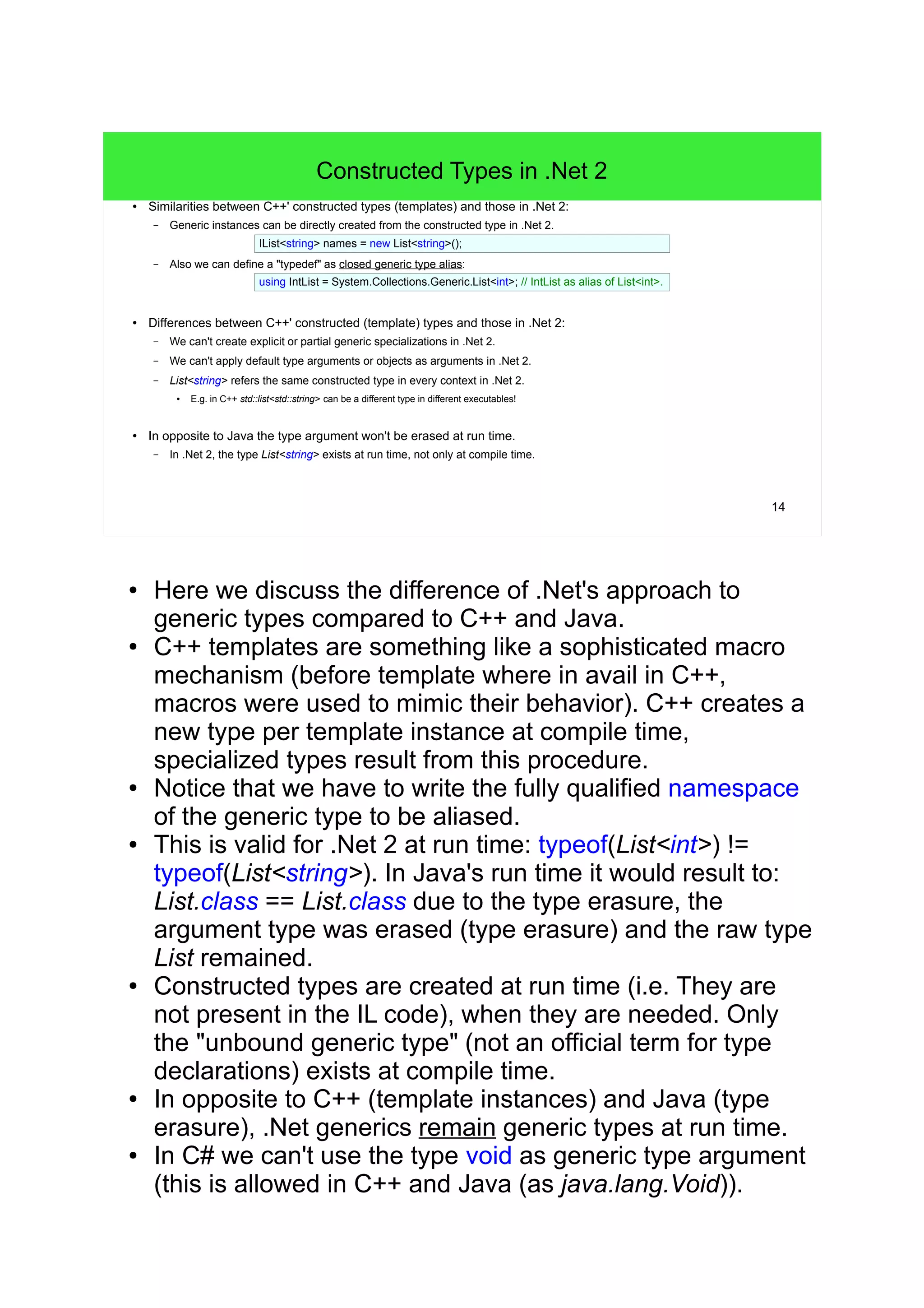 14 
Constructed Types in .Net 2 
● Similarities between C++' constructed types (templates) and those in .Net 2: 
– Generic instances can be directly created from the constructed type in .Net 2. 
IList<string> names = new List<string>(); 
– Also we can define a "typedef" as closed generic type alias: 
using IntList = System.Collections.Generic.List<int>; // IntList as alias of List<int>. 
● Differences between C++' constructed (template) types and those in .Net 2: 
– We can't create explicit or partial generic specializations in .Net 2. 
– We can't apply default type arguments or objects as arguments in .Net 2. 
– List<string> refers the same constructed type in every context in .Net 2. 
● E.g. in C++ std::list<std::string> can be a different type in different executables! 
● In opposite to Java the type argument won't be erased at run time. 
– In .Net 2, the type List<string> exists at run time, not only at compile time. 
● Here we discuss the difference of .Net's approach to 
generic types compared to C++ and Java. 
● C++ templates are something like a sophisticated macro 
mechanism (before template where in avail in C++, 
macros were used to mimic their behavior). C++ creates a 
new type per template instance at compile time, 
specialized types result from this procedure. 
● Notice that we have to write the fully qualified namespace 
of the generic type to be aliased. 
● This is valid for .Net 2 at run time: typeof(List<int>) != 
typeof(List<string>). In Java's run time it would result to: 
List.class == List.class due to the type erasure, the 
argument type was erased (type erasure) and the raw type 
List remained. 
● Constructed types are created at run time (i.e. They are 
not present in the IL code), when they are needed. Only 
the "unbound generic type" (not an official term for type 
declarations) exists at compile time. 
● In opposite to C++ (template instances) and Java (type 
erasure), .Net generics remain generic types at run time. 
● In C# we can't use the type void as generic type argument 
(this is allowed in C++ and Java (as java.lang.Void)). 
 