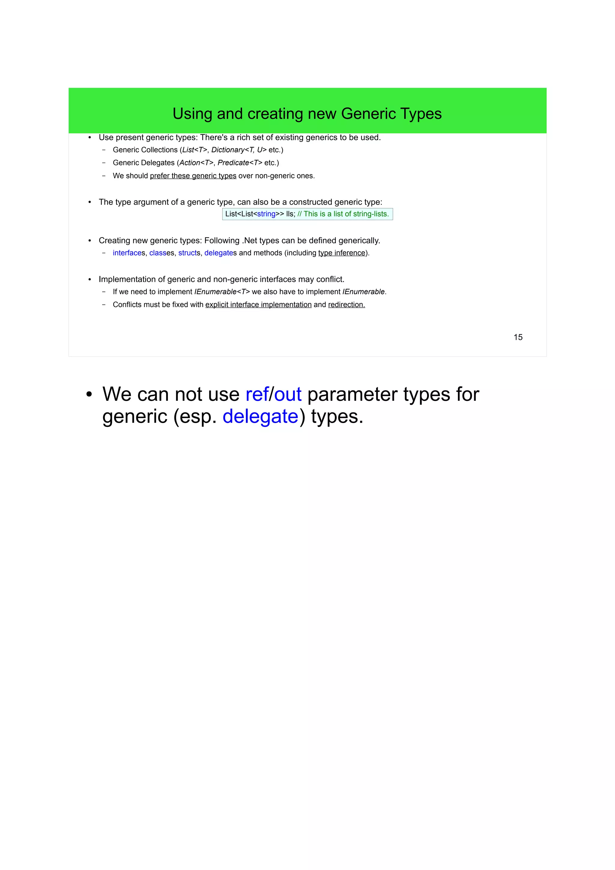 15 
Using and creating new Generic Types 
● Use present generic types: There's a rich set of existing generics to be used. 
– Generic Collections (List<T>, Dictionary<T, U> etc.) 
– Generic Delegates (Action<T>, Predicate<T> etc.) 
– We should prefer these generic types over non-generic ones. 
● The type argument of a generic type, can also be a constructed generic type: 
List<List<string>> lls; // This is a list of string-lists. 
● Creating new generic types: Following .Net types can be defined generically. 
– interfaces, classes, structs, delegates and methods (including type inference). 
● Implementation of generic and non-generic interfaces may conflict. 
– If we need to implement IEnumerable<T> we also have to implement IEnumerable. 
– Conflicts must be fixed with explicit interface implementation and redirection. 
● We can not use ref/out parameter types for 
generic (esp. delegate) types. 
 