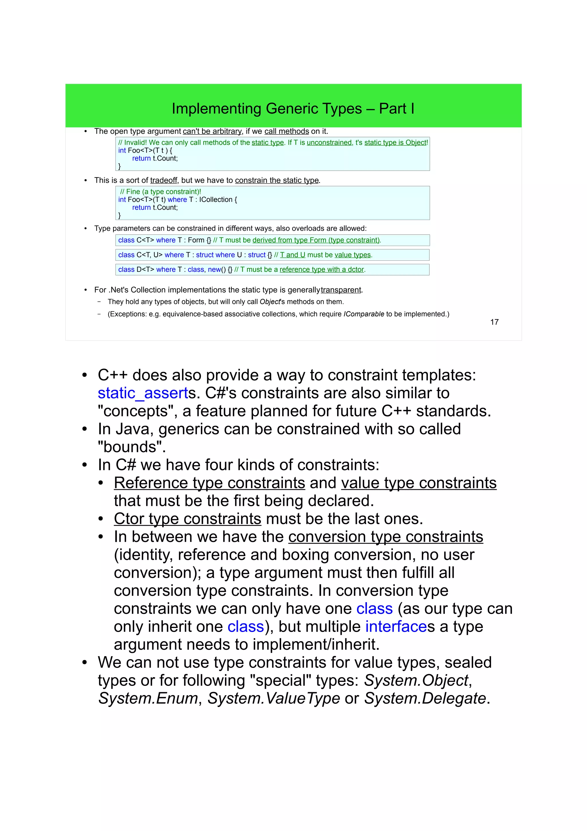 17 
Implementing Generic Types – Part I 
● The open type argument can't be arbitrary, if we call methods on it. 
// Invalid! We can only call methods of the static type. If T is unconstrained, t's static type is Object! 
int Foo<T>(T t ) { 
return t.Count; 
} 
● This is a sort of tradeoff, but we have to constrain the static type. 
// Fine (a type constraint)! 
int Foo<T>(T t) where T : ICollection { 
return t.Count; 
} 
● Type parameters can be constrained in different ways, also overloads are allowed: 
class C<T> where T : Form {} // T must be derived from type Form (type constraint). 
class C<T, U> where T : struct where U : struct {} // T and U must be value types. 
class D<T> where T : class, new() {} // T must be a reference type with a dctor. 
● For .Net's Collection implementations the static type is generallytransparent. 
– They hold any types of objects, but will only call Object's methods on them. 
– (Exceptions: e.g. equivalence-based associative collections, which require IComparable to be implemented.) 
● C++ does also provide a way to constraint templates: 
static_asserts. C#'s constraints are also similar to 
"concepts", a feature planned for future C++ standards. 
● In Java, generics can be constrained with so called 
"bounds". 
● In C# we have four kinds of constraints: 
● Reference type constraints and value type constraints 
that must be the first being declared. 
● Ctor type constraints must be the last ones. 
● In between we have the conversion type constraints 
(identity, reference and boxing conversion, no user 
conversion); a type argument must then fulfill all 
conversion type constraints. In conversion type 
constraints we can only have one class (as our type can 
only inherit one class), but multiple interfaces a type 
argument needs to implement/inherit. 
● We can not use type constraints for value types, sealed 
types or for following "special" types: System.Object, 
System.Enum, System.ValueType or System.Delegate. 
 