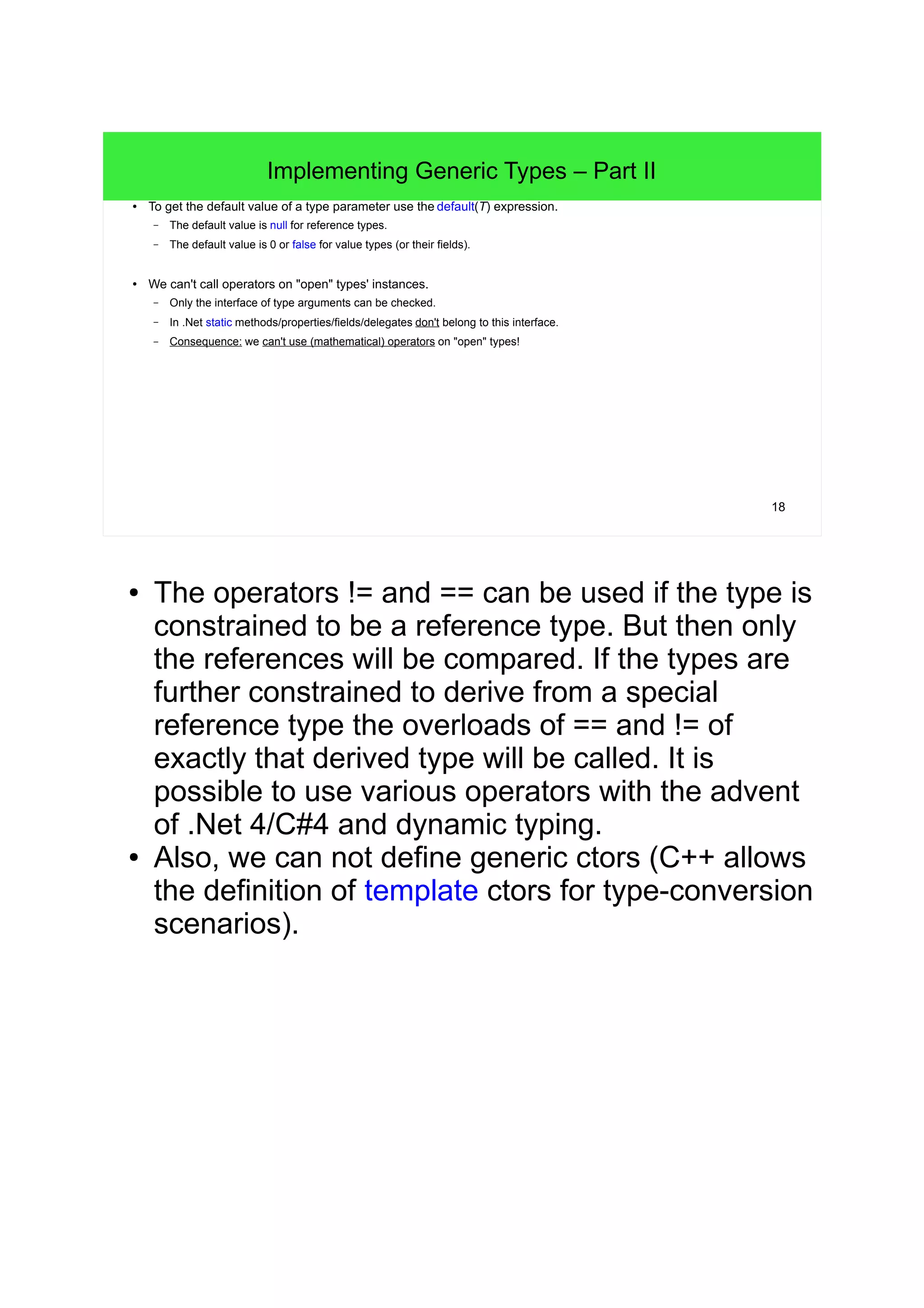 18 
Implementing Generic Types – Part II 
● To get the default value of a type parameter use the default(T) expression. 
– The default value is null for reference types. 
– The default value is 0 or false for value types (or their fields). 
● We can't call operators on "open" types' instances. 
– Only the interface of type arguments can be checked. 
– In .Net static methods/properties/fields/delegates don't belong to this interface. 
– Consequence: we can't use (mathematical) operators on "open" types! 
● The operators != and == can be used if the type is 
constrained to be a reference type. But then only 
the references will be compared. If the types are 
further constrained to derive from a special 
reference type the overloads of == and != of 
exactly that derived type will be called. It is 
possible to use various operators with the advent 
of .Net 4/C#4 and dynamic typing. 
● Also, we can not define generic ctors (C++ allows 
the definition of template ctors for type-conversion 
scenarios). 
 