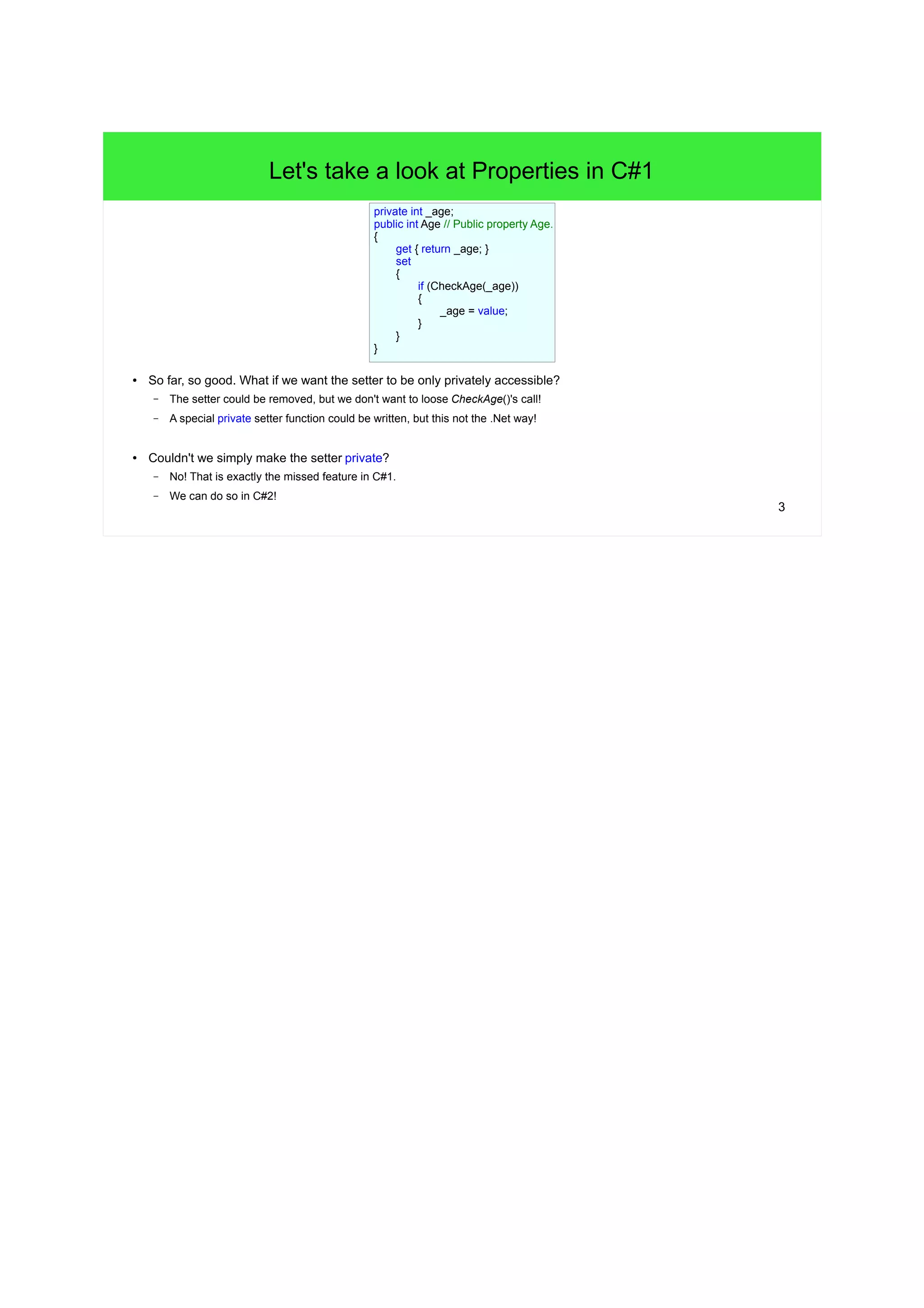 3 
Let's take a look at Properties in C#1 
● So far, so good. What if we want the setter to be only privately accessible? 
– The setter could be removed, but we don't want to loose CheckAge()'s call! 
– A special private setter function could be written, but this not the .Net way! 
● Couldn't we simply make the setter private? 
– No! That is exactly the missed feature in C#1. 
– We can do so in C#2! 
private int _age; 
public int Age // Public property Age. 
{ 
get { return _age; } 
set 
{ 
if (CheckAge(_age)) 
{ 
_age = value; 
} 
} 
} 
 