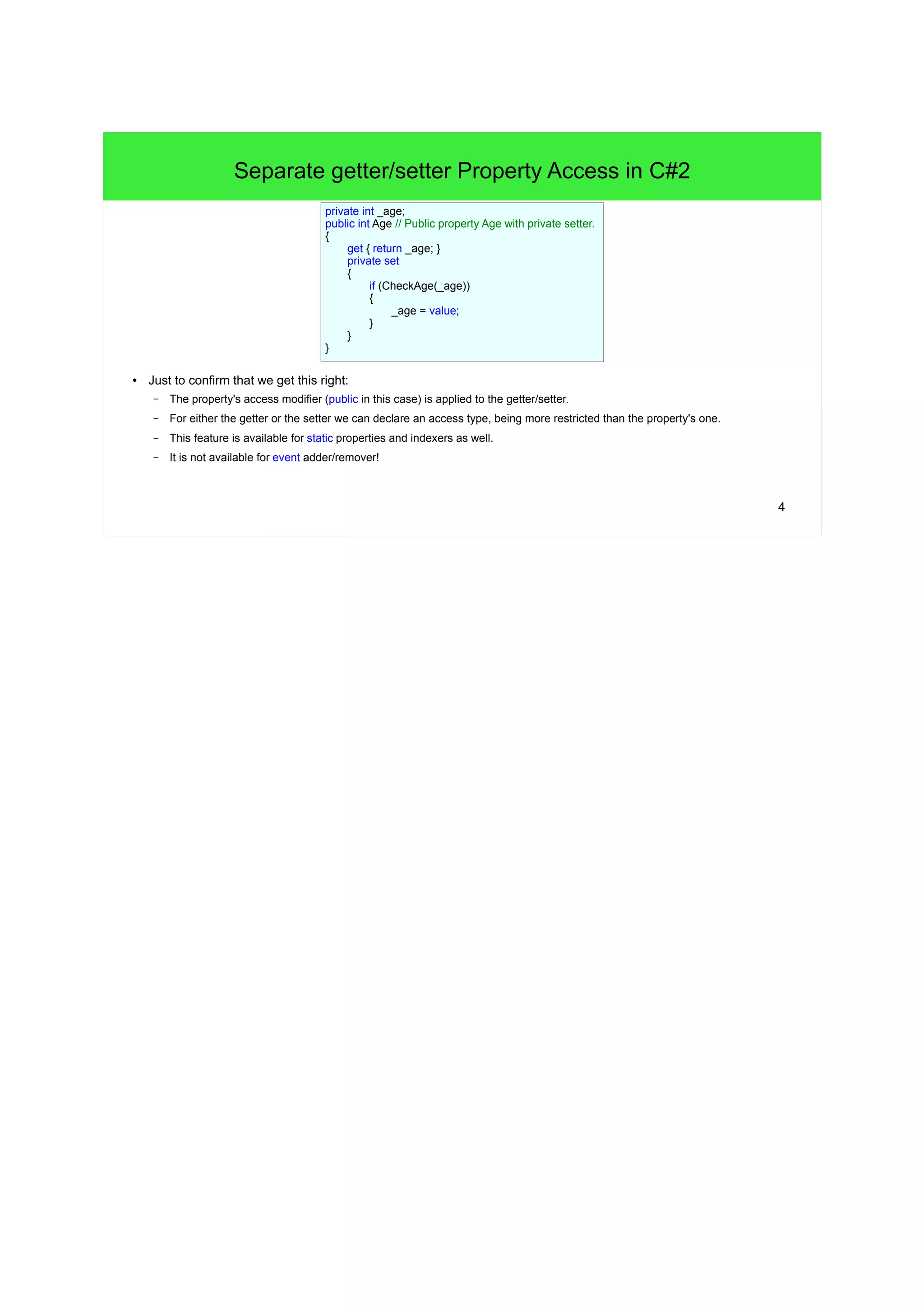 4 
Separate getter/setter Property Access in C#2 
private int _age; 
public int Age // Public property Age with private setter. 
{ 
get { return _age; } 
private set 
{ 
● Just to confirm that we get this right: 
if (CheckAge(_age)) 
{ 
– The property's access modifier (public in this case) is applied to the getter/setter. 
– For either the getter or the setter we can declare an access type, being more restricted than the property's one. 
– This feature is available for static properties and indexers as well. 
– It is not available for event adder/remover! 
_age = value; 
} 
} 
} 
 