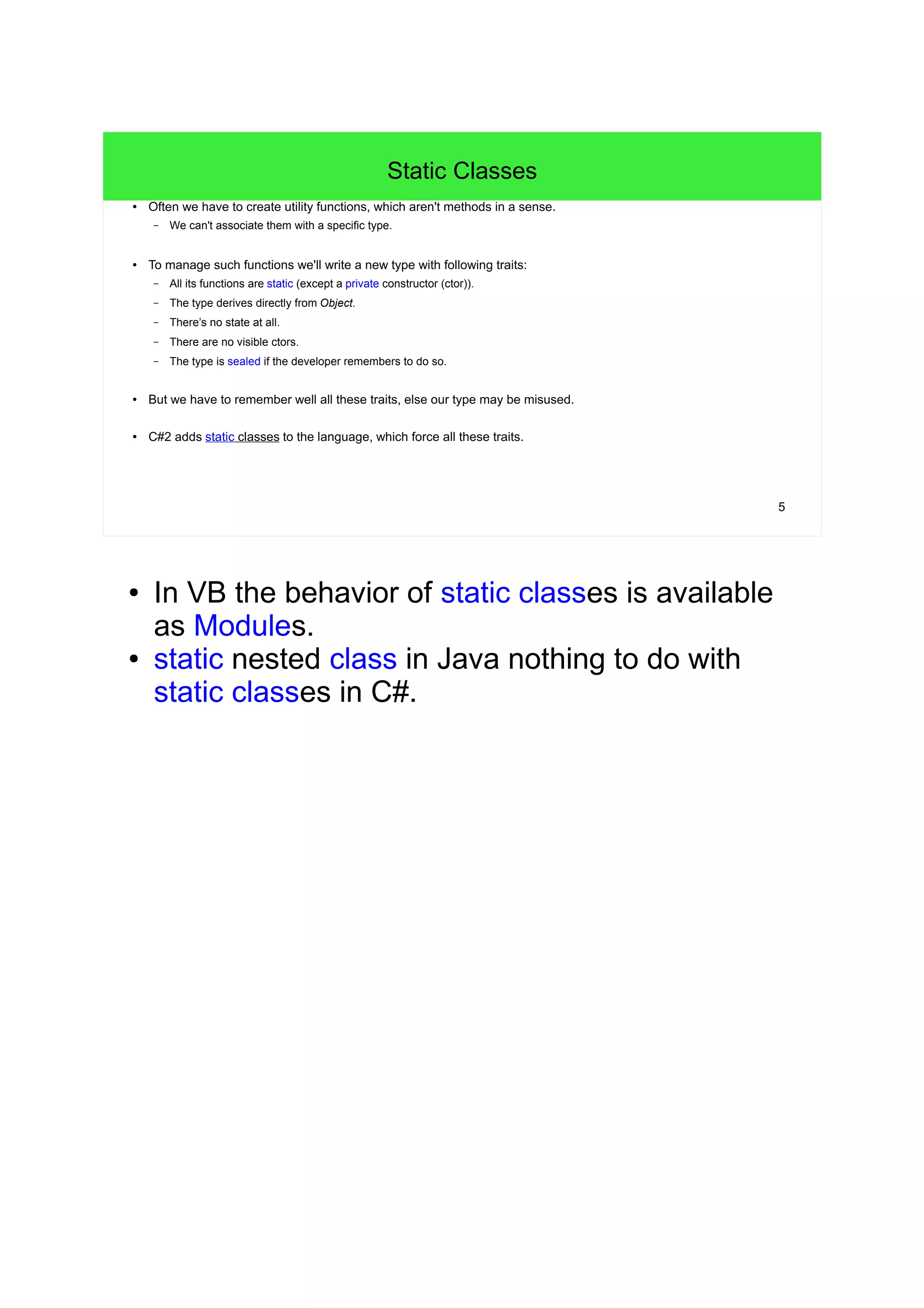 5 
Static Classes 
● Often we have to create utility functions, which aren't methods in a sense. 
– We can't associate them with a specific type. 
● To manage such functions we'll write a new type with following traits: 
– All its functions are static (except a private constructor (ctor)). 
– The type derives directly from Object. 
– There’s no state at all. 
– There are no visible ctors. 
– The type is sealed if the developer remembers to do so. 
● But we have to remember well all these traits, else our type may be misused. 
● C#2 adds static classes to the language, which force all these traits. 
● In VB the behavior of static classes is available 
as Modules. 
● static nested class in Java nothing to do with 
static classes in C#. 
 
