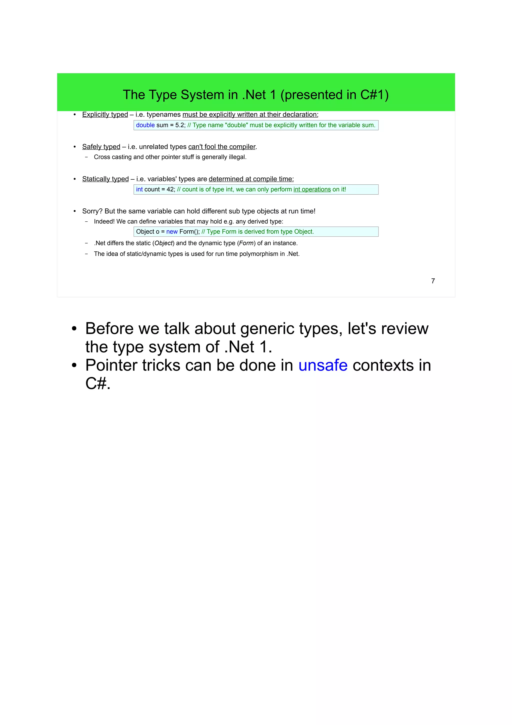 7 
The Type System in .Net 1 (presented in C#1) 
● Explicitly typed – i.e. typenames must be explicitly written at their declaration: 
double sum = 5.2; // Type name "double" must be explicitly written for the variable sum. 
● Safely typed – i.e. unrelated types can't fool the compiler. 
– Cross casting and other pointer stuff is generally illegal. 
● Statically typed – i.e. variables' types are determined at compile time: 
int count = 42; // count is of type int, we can only perform int operations on it! 
● Sorry? But the same variable can hold different sub type objects at run time! 
– Indeed! We can define variables that may hold e.g. any derived type: 
Object o = new Form(); // Type Form is derived from type Object. 
– .Net differs the static (Object) and the dynamic type (Form) of an instance. 
– The idea of static/dynamic types is used for run time polymorphism in .Net. 
● Before we talk about generic types, let's review 
the type system of .Net 1. 
● Pointer tricks can be done in unsafe contexts in 
C#. 
 