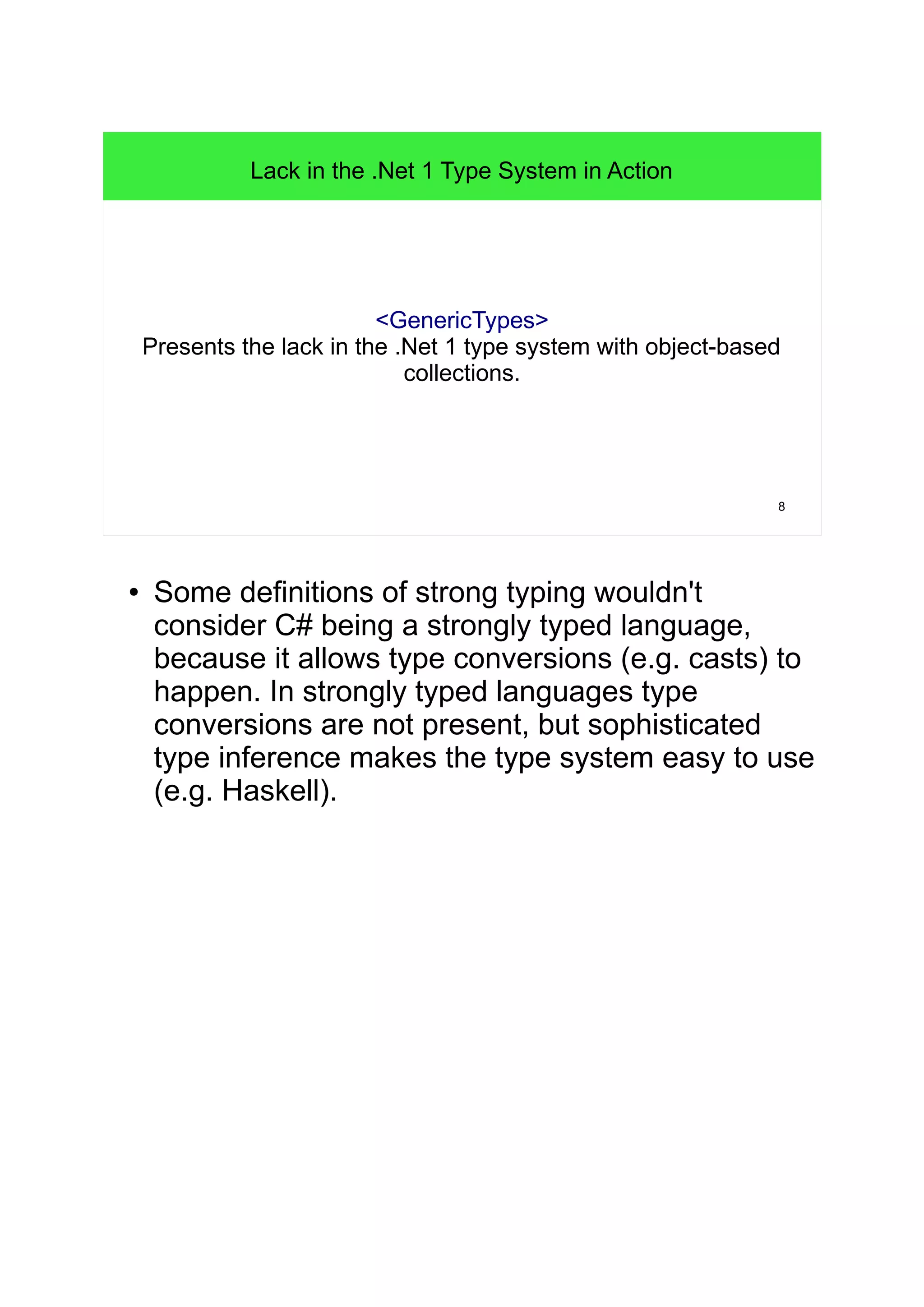 8 
Lack in the .Net 1 Type System in Action 
<GenericTypes> 
Presents the lack in the .Net 1 type system with object-based 
collections. 
● Some definitions of strong typing wouldn't 
consider C# being a strongly typed language, 
because it allows type conversions (e.g. casts) to 
happen. In strongly typed languages type 
conversions are not present, but sophisticated 
type inference makes the type system easy to use 
(e.g. Haskell). 
 