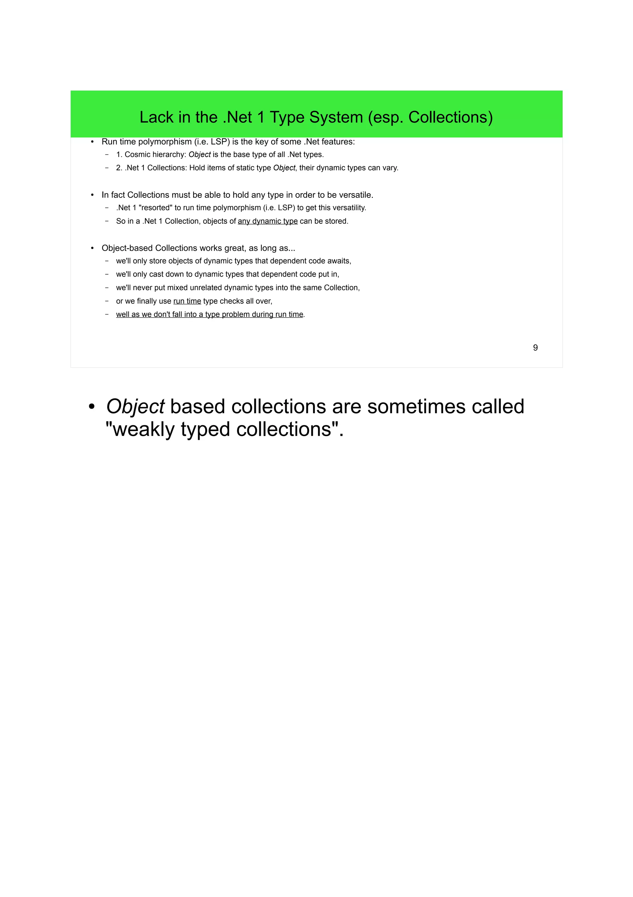 9 
Lack in the .Net 1 Type System (esp. Collections) 
● Run time polymorphism (i.e. LSP) is the key of some .Net features: 
– 1. Cosmic hierarchy: Object is the base type of all .Net types. 
– 2. .Net 1 Collections: Hold items of static type Object, their dynamic types can vary. 
● In fact Collections must be able to hold any type in order to be versatile. 
– .Net 1 "resorted" to run time polymorphism (i.e. LSP) to get this versatility. 
– So in a .Net 1 Collection, objects of any dynamic type can be stored. 
● Object-based Collections works great, as long as... 
– we'll only store objects of dynamic types that dependent code awaits, 
– we'll only cast down to dynamic types that dependent code put in, 
– we'll never put mixed unrelated dynamic types into the same Collection, 
– or we finally use run time type checks all over, 
– well as we don't fall into a type problem during run time. 
● Object based collections are sometimes called 
"weakly typed collections". 
 