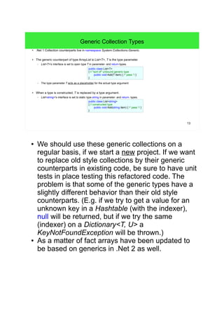 13 
Generic Collection Types 
● .Net 1 Collection counterparts live in namespace System.Collections.Generic. 
● The generic counterpart of type ArrayList is List<T>, T is the type parameter. 
– List<T>'s interface is set to open type T in parameter- and return-types. 
public class List<T> 
{ // "sort of" unbound generic type 
public void Add(T item) { /* pass */ } 
} 
– The type parameter T acts as a placeholder for the actual type argument. 
● When a type is constructed, T is replaced by a type argument. 
– List<string>'s interface is set to static type string in parameter- and return- types. 
public class List<string> 
{ // constructed type 
public void Add(string item) { /* pass */ } 
} 
● We should use these generic collections on a 
regular basis, if we start a new project. If we want 
to replace old style collections by their generic 
counterparts in existing code, be sure to have unit 
tests in place testing this refactored code. The 
problem is that some of the generic types have a 
slightly different behavior than their old style 
counterparts. (E.g. if we try to get a value for an 
unknown key in a Hashtable (with the indexer), 
null will be returned, but if we try the same 
(indexer) on a Dictionary<T, U> a 
KeyNotFoundException will be thrown.) 
● As a matter of fact arrays have been updated to 
be based on generics in .Net 2 as well. 
 