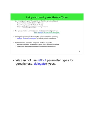 15 
Using and creating new Generic Types 
● Use present generic types: There's a rich set of existing generics to be used. 
– Generic Collections (List<T>, Dictionary<T, U> etc.) 
– Generic Delegates (Action<T>, Predicate<T> etc.) 
– We should prefer these generic types over non-generic ones. 
● The type argument of a generic type, can also be a constructed generic type: 
List<List<string>> lls; // This is a list of string-lists. 
● Creating new generic types: Following .Net types can be defined generically. 
– interfaces, classes, structs, delegates and methods (including type inference). 
● Implementation of generic and non-generic interfaces may conflict. 
– If we need to implement IEnumerable<T> we also have to implement IEnumerable. 
– Conflicts must be fixed with explicit interface implementation and redirection. 
● We can not use ref/out parameter types for 
generic (esp. delegate) types. 
 