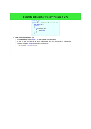 4 
Separate getter/setter Property Access in C#2 
private int _age; 
public int Age // Public property Age with private setter. 
{ 
get { return _age; } 
private set 
{ 
● Just to confirm that we get this right: 
if (CheckAge(_age)) 
{ 
– The property's access modifier (public in this case) is applied to the getter/setter. 
– For either the getter or the setter we can declare an access type, being more restricted than the property's one. 
– This feature is available for static properties and indexers as well. 
– It is not available for event adder/remover! 
_age = value; 
} 
} 
} 
 