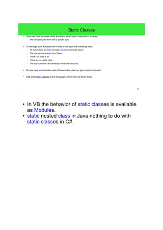 5 
Static Classes 
● Often we have to create utility functions, which aren't methods in a sense. 
– We can't associate them with a specific type. 
● To manage such functions we'll write a new type with following traits: 
– All its functions are static (except a private constructor (ctor)). 
– The type derives directly from Object. 
– There’s no state at all. 
– There are no visible ctors. 
– The type is sealed if the developer remembers to do so. 
● But we have to remember well all these traits, else our type may be misused. 
● C#2 adds static classes to the language, which force all these traits. 
● In VB the behavior of static classes is available 
as Modules. 
● static nested class in Java nothing to do with 
static classes in C#. 
 