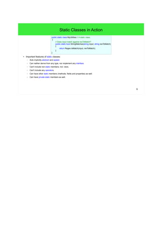 6 
Static Classes in Action 
public static class MyUtilities // A static class. 
{ 
// Does input match against rexToMatch? 
public static bool StringMatches(string input, string rexToMatch) 
{ 
return Regex.IsMatch(input, rexToMatch); 
} 
} 
● Important features of static classes: 
– Acts implicitly abstract and sealed. 
– Can neither derive from any type, nor implement any interface. 
– Can't include non-static members, incl. ctors. 
– Can't include any operators. 
– Can have other static members (methods, fields and properties) as well. 
– Can have private static members as well. 
 