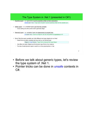 7 
The Type System in .Net 1 (presented in C#1) 
● Explicitly typed – i.e. typenames must be explicitly written at their declaration: 
double sum = 5.2; // Type name "double" must be explicitly written for the variable sum. 
● Safely typed – i.e. unrelated types can't fool the compiler. 
– Cross casting and other pointer stuff is generally illegal. 
● Statically typed – i.e. variables' types are determined at compile time: 
int count = 42; // count is of type int, we can only perform int operations on it! 
● Sorry? But the same variable can hold different sub type objects at run time! 
– Indeed! We can define variables that may hold e.g. any derived type: 
Object o = new Form(); // Type Form is derived from type Object. 
– .Net differs the static (Object) and the dynamic type (Form) of an instance. 
– The idea of static/dynamic types is used for run time polymorphism in .Net. 
● Before we talk about generic types, let's review 
the type system of .Net 1. 
● Pointer tricks can be done in unsafe contexts in 
C#. 
 
