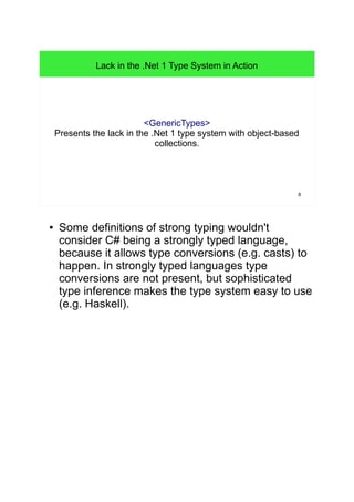 8 
Lack in the .Net 1 Type System in Action 
<GenericTypes> 
Presents the lack in the .Net 1 type system with object-based 
collections. 
● Some definitions of strong typing wouldn't 
consider C# being a strongly typed language, 
because it allows type conversions (e.g. casts) to 
happen. In strongly typed languages type 
conversions are not present, but sophisticated 
type inference makes the type system easy to use 
(e.g. Haskell). 
 