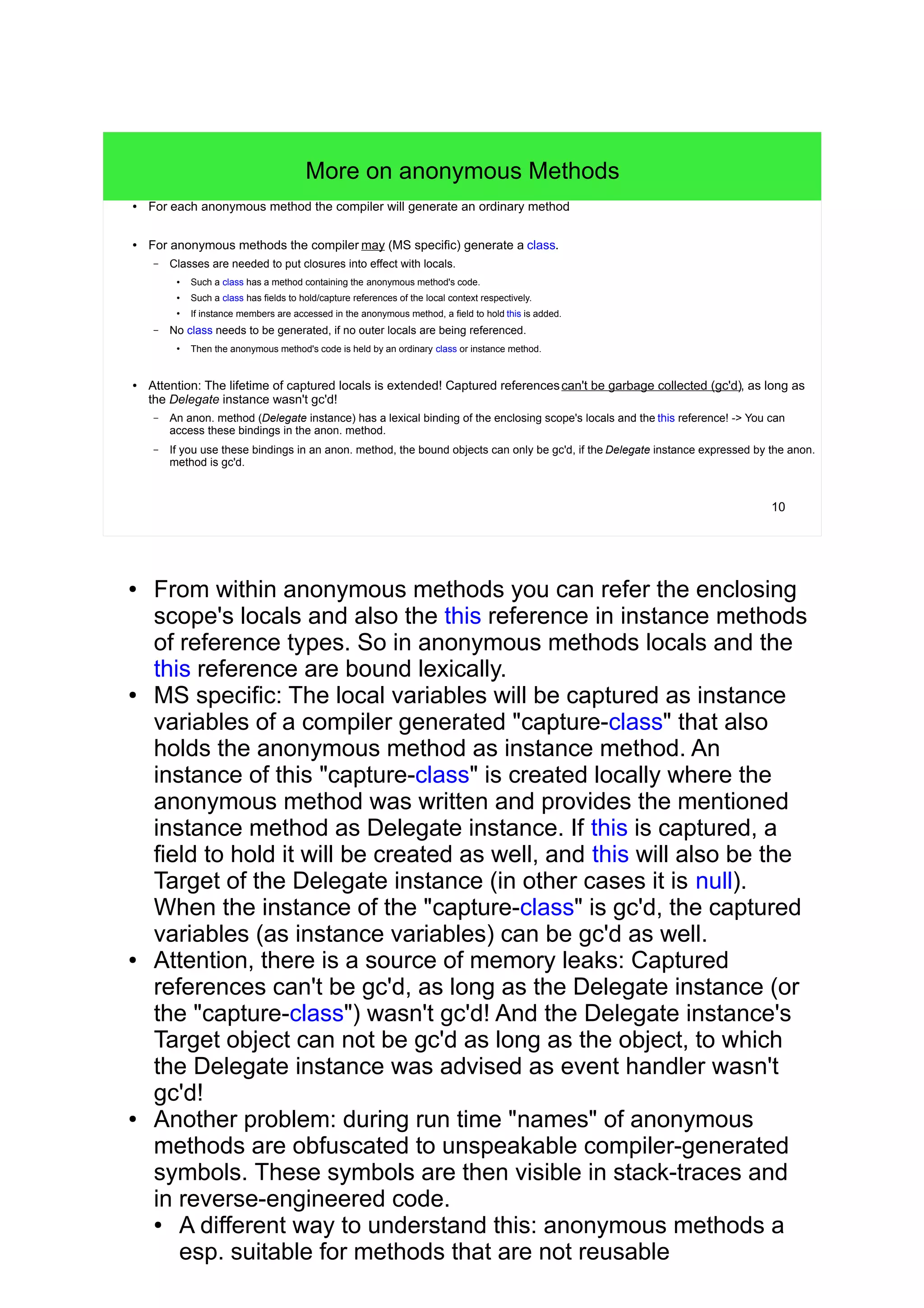 10 
More on anonymous Methods 
● For each anonymous method the compiler will generate an ordinary method. 
● For anonymous methods the compiler may (MS specific) generate a class. 
– Classes are needed to put closures into effect with locals. 
● Such a class has a method containing the anonymous method's code. 
● Such a class has fields to hold/capture references of the local context respectively. 
● If instance members are accessed in the anonymous method, a field to hold this is added. 
– No class needs to be generated, if no outer locals are being referenced. 
● Then the anonymous method's code is held by an ordinary class or instance method. 
● Attention: The lifetime of captured locals is extended! Captured referencescan't be garbage collected (gc'd), as long as 
the Delegate instance wasn't gc'd! 
– An anon. method (Delegate instance) has a lexical binding of the enclosing scope's locals and the this reference! -> You can 
access these bindings in the anon. method. 
– If you use these bindings in an anon. method, the bound objects can only be gc'd, if the Delegate instance expressed by the anon. 
method is gc'd. 
● From within anonymous methods you can refer the enclosing 
scope's locals and also the this reference in instance methods 
of reference types. So in anonymous methods locals and the 
this reference are bound lexically. 
● MS specific: The local variables will be captured as instance 
variables of a compiler generated "capture-class" that also 
holds the anonymous method as instance method. An 
instance of this "capture-class" is created locally where the 
anonymous method was written and provides the mentioned 
instance method as Delegate instance. If this is captured, a 
field to hold it will be created as well, and this will also be the 
Target of the Delegate instance (in other cases it is null). 
When the instance of the "capture-class" is gc'd, the captured 
variables (as instance variables) can be gc'd as well. 
● Attention, there is a source of memory leaks: Captured 
references can't be gc'd, as long as the Delegate instance (or 
the "capture-class") wasn't gc'd! And the Delegate instance's 
Target object can not be gc'd as long as the object, to which 
the Delegate instance was advised as event handler wasn't 
gc'd! 
● Another problem: during run time "names" of anonymous 
methods are obfuscated to unspeakable compiler-generated 
symbols. These symbols are then visible in stack-traces and 
in reverse-engineered code. 
● A different way to understand this: anonymous methods a 
esp. suitable for methods that are not reusable 
 