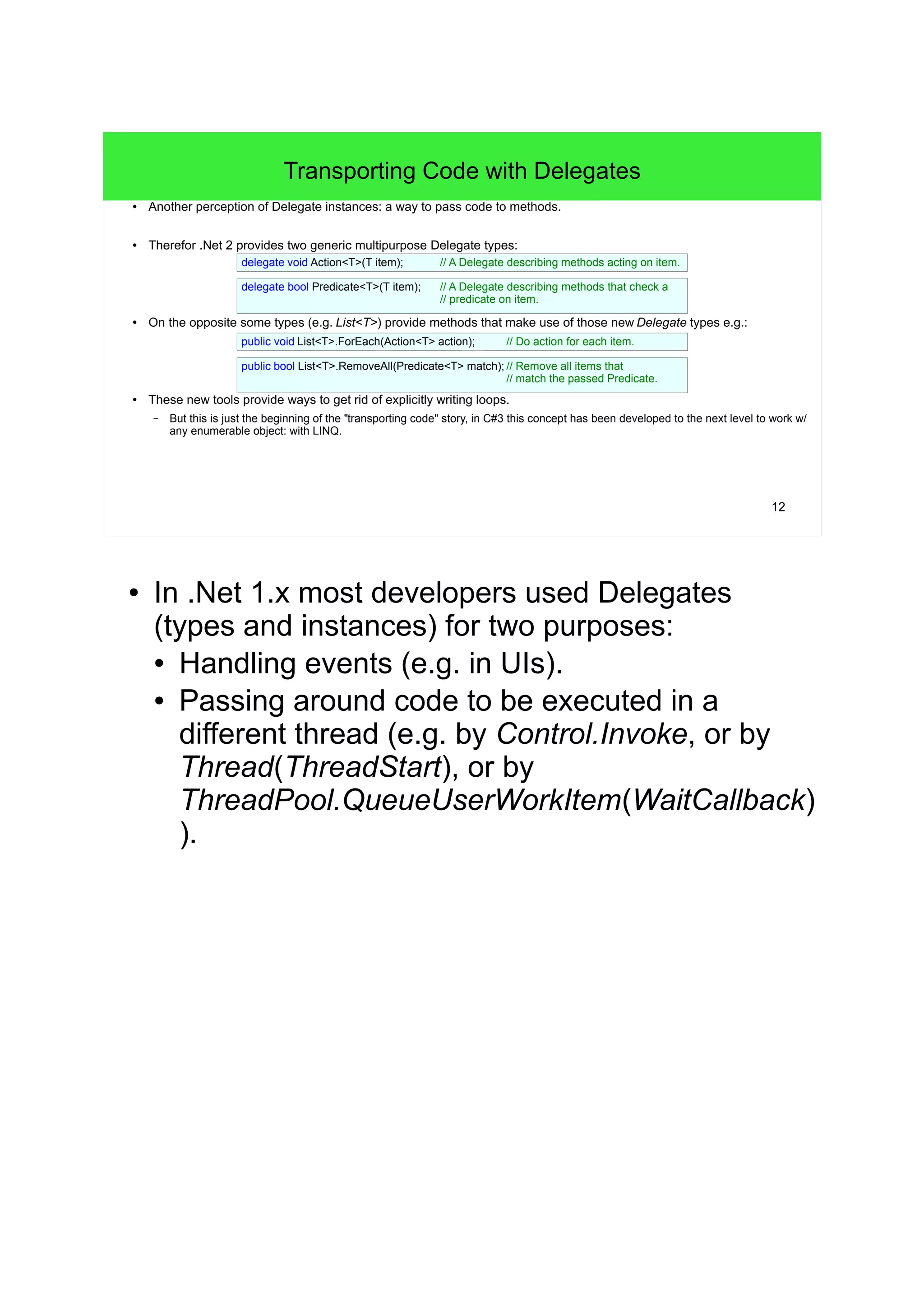 12 
Transporting Code with Delegates 
● Another perception of Delegate instances: a way to pass code to methods. 
● Therefor .Net 2 provides two generic multipurpose Delegate types: 
delegate void Action<T>(T item); // A Delegate describing methods acting on item. 
delegate bool Predicate<T>(T item); // A Delegate describing methods that check a 
● On the opposite some types (e.g. List<T>) provide methods that make use of those new Delegate types e.g.: 
● These new tools provide ways to get rid of explicitly writing loops. 
– But this is just the beginning of the "transporting code" story, in C#3 this concept has been developed to the next level to work w/ 
any enumerable object: with LINQ. 
// predicate on item. 
public void List<T>.ForEach(Action<T> action); // Do action for each item. 
public bool List<T>.RemoveAll(Predicate<T> match); // Remove all items that 
// match the passed Predicate. 
● In .Net 1.x most developers used Delegates 
(types and instances) for two purposes: 
● Handling events (e.g. in UIs). 
● Passing around code to be executed in a 
different thread (e.g. by Control.Invoke, or by 
Thread(ThreadStart), or by 
ThreadPool.QueueUserWorkItem(WaitCallback) 
). 
 