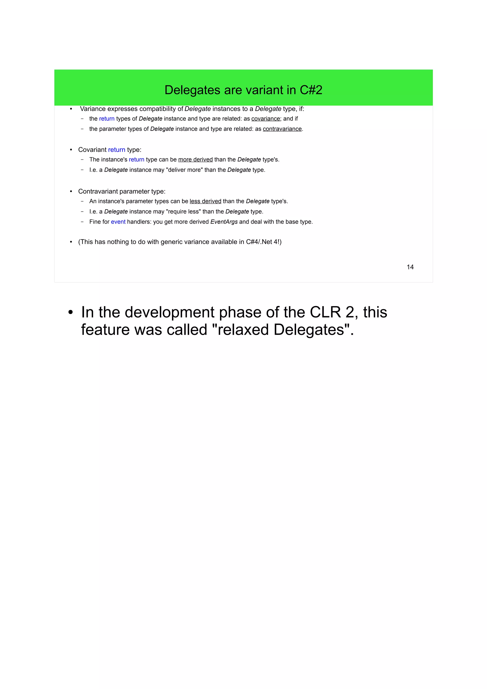 14 
Delegates are variant in C#2 
● Variance expresses compatibility of Delegate instances to a Delegate type, if: 
– the return types of Delegate instance and type are related: as covariance; and if 
– the parameter types of Delegate instance and type are related: as contravariance. 
● Covariant return type: 
– The instance's return type can be more derived than the Delegate type's. 
– I.e. a Delegate instance may "deliver more" than the Delegate type. 
● Contravariant parameter type: 
– An instance's parameter types can be less derived than the Delegate type's. 
– I.e. a Delegate instance may "require less" than the Delegate type. 
– Fine for event handlers: you get more derived EventArgs and deal with the base type. 
● (This has nothing to do with generic variance available in C#4/.Net 4!) 
● In the development phase of the CLR 2, this 
feature was called "relaxed Delegates". 
 