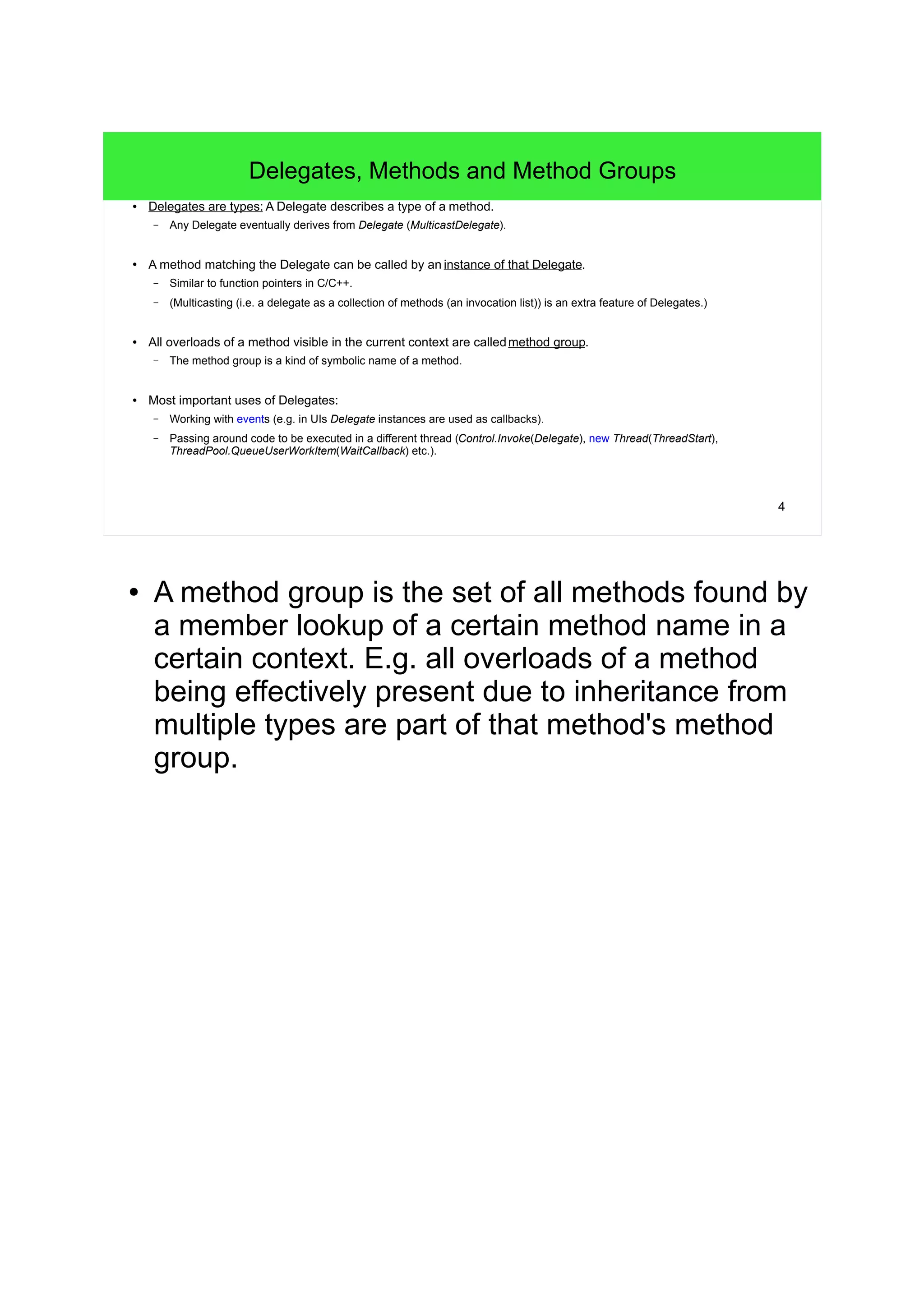 4 
Delegates, Methods and Method Groups 
● Delegates are types: A Delegate describes a type of a method. 
– Any Delegate eventually derives from Delegate (MulticastDelegate). 
● A method matching the Delegate can be called by an instance of that Delegate. 
– Similar to function pointers in C/C++. 
– (Multicasting (i.e. a delegate as a collection of methods (an invocation list)) is an extra feature of Delegates.) 
● All overloads of a method visible in the current context are calledmethod group. 
– The method group is a kind of symbolic name of a method. 
● Most important uses of Delegates: 
– Working with events (e.g. in UIs Delegate instances are used as callbacks). 
– Passing around code to be executed in a different thread (Control.Invoke(Delegate), new Thread(ThreadStart), 
ThreadPool.QueueUserWorkItem(WaitCallback) etc.). 
● A method group is the set of all methods found by 
a member lookup of a certain method name in a 
certain context. E.g. all overloads of a method 
being effectively present due to inheritance from 
multiple types are part of that method's method 
group. 
 