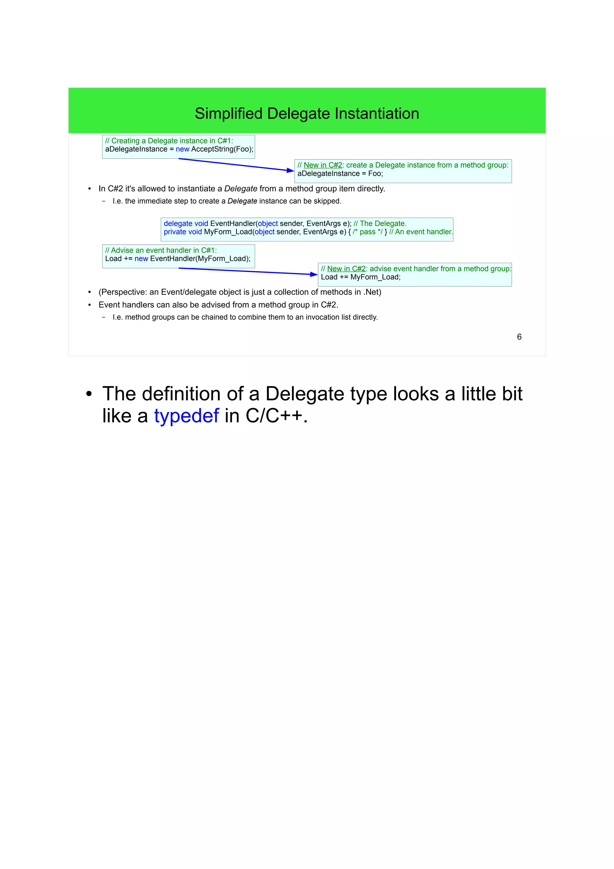 6 
Simplified Delegate Instantiation 
// New in C#2: create a Delegate instance from a method group: 
aDelegateInstance = Foo; 
// Creating a Delegate instance in C#1: 
aDelegateInstance = new AcceptString(Foo); 
● In C#2 it's allowed to instantiate a Delegate from a method group item directly. 
– I.e. the immediate step to create a Delegate instance can be skipped. 
delegate void EventHandler(object sender, EventArgs e); // The Delegate. 
private void MyForm_Load(object sender, EventArgs e) { /* pass */ } // An event handler. 
// Advise an event handler in C#1: 
Load += new EventHandler(MyForm_Load); 
// New in C#2: advise event handler from a method group: 
Load += MyForm_Load; 
● (Perspective: an Event/delegate object is just a collection of methods in .Net) 
● Event handlers can also be advised from a method group in C#2. 
– I.e. method groups can be chained to combine them to an invocation list directly. 
● The definition of a Delegate type looks a little bit 
like a typedef in C/C++. 
 