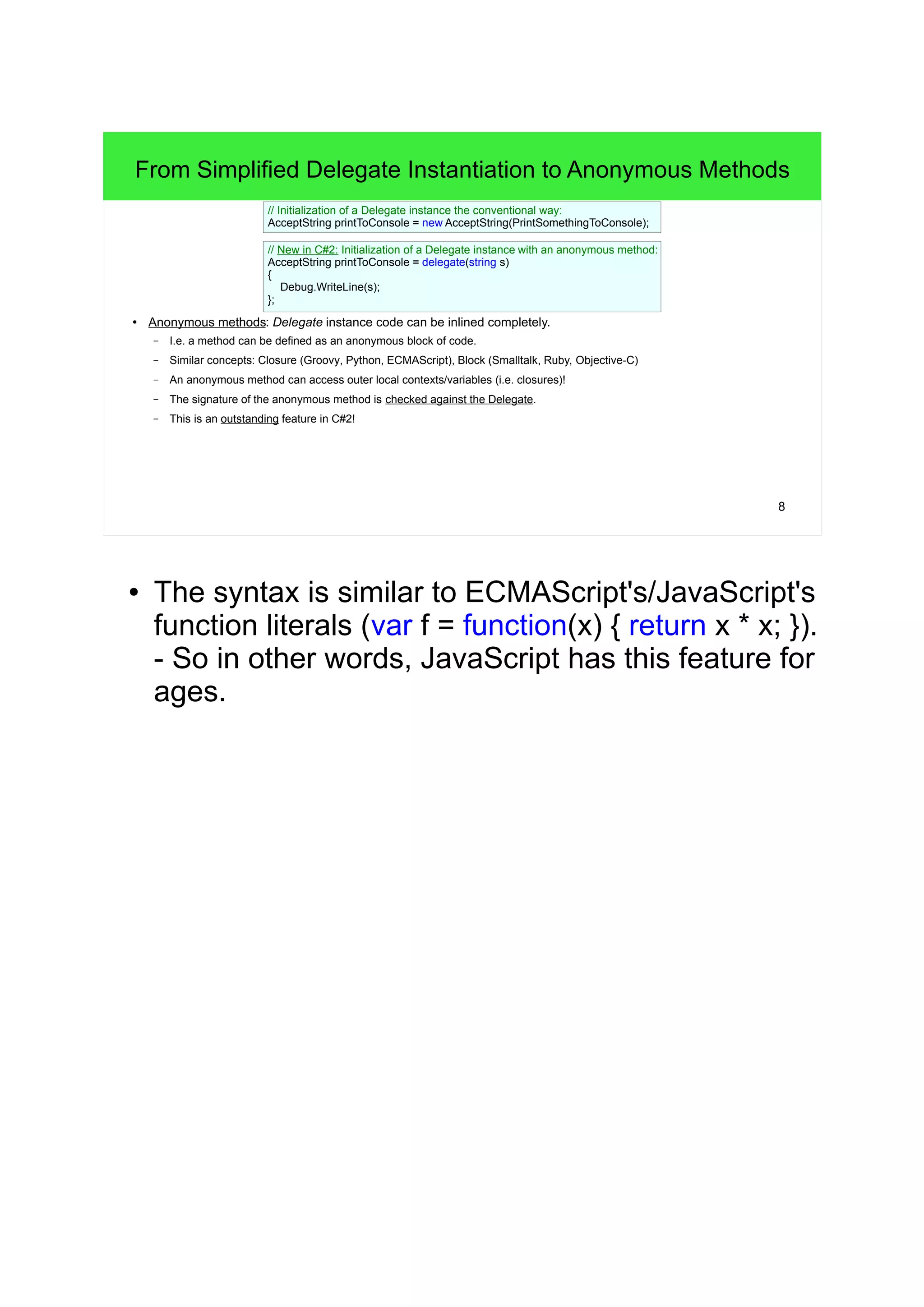 From Simplified Delegate Instantiation to Anonymous Methods 
8 
// Initialization of a Delegate instance the conventional way: 
AcceptString printToConsole = new AcceptString(PrintSomethingToConsole); 
// New in C#2: Initialization of a Delegate instance with an anonymous method: 
AcceptString printToConsole = delegate(string s) 
{ 
Debug.WriteLine(s); 
}; 
● Anonymous methods: Delegate instance code can be inlined completely. 
– I.e. a method can be defined as an anonymous block of code. 
– Similar concepts: Closure (Groovy, Python, ECMAScript), Block (Smalltalk, Ruby, Objective-C) 
– An anonymous method can access outer local contexts/variables (i.e. closures)! 
– The signature of the anonymous method is checked against the Delegate. 
– This is an outstanding feature in C#2! 
● The syntax is similar to ECMAScript's/JavaScript's 
function literals (var f = function(x) { return x * x; }). 
- So in other words, JavaScript has this feature for 
ages. 
 