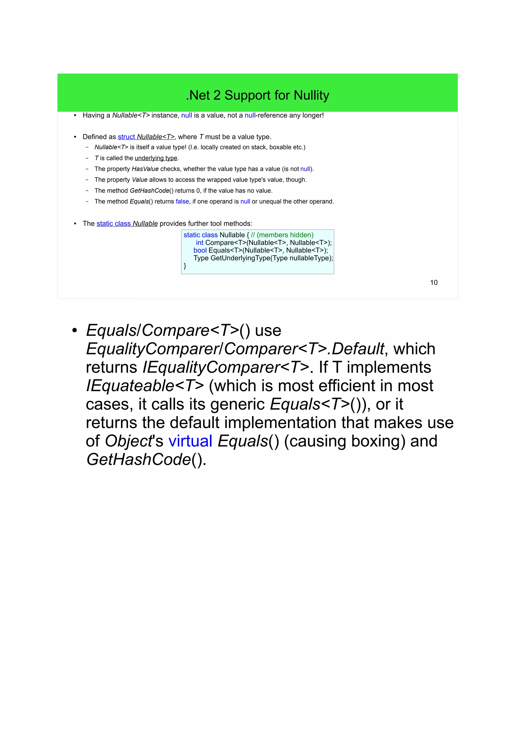 10 
.Net 2 Support for Nullity 
● Having a Nullable<T> instance, null is a value, not a null-reference any longer! 
● Defined as struct Nullable<T>, where T must be a value type. 
– Nullable<T> is itself a value type! (I.e. locally created on stack, boxable etc.) 
– T is called the underlying type. 
– The property HasValue checks, whether the value type has a value (is not null). 
– The property Value allows to access the wrapped value type's value, though. 
– The method GetHashCode() returns 0, if the value has no value. 
– The method Equals() returns false, if one operand is null or unequal the other operand. 
● The static class Nullable provides further tool methods: 
static class Nullable { // (members hidden) 
int Compare<T>(Nullable<T>, Nullable<T>); 
bool Equals<T>(Nullable<T>, Nullable<T>); 
Type GetUnderlyingType(Type nullableType); 
} 
● Equals/Compare<T>() use 
EqualityComparer/Comparer<T>.Default, which 
returns IEqualityComparer<T>. If T implements 
IEquateable<T> (which is most efficient in most 
cases, it calls its generic Equals<T>()), or it 
returns the default implementation that makes use 
of Object's virtual Equals() (causing boxing) and 
GetHashCode(). 
 