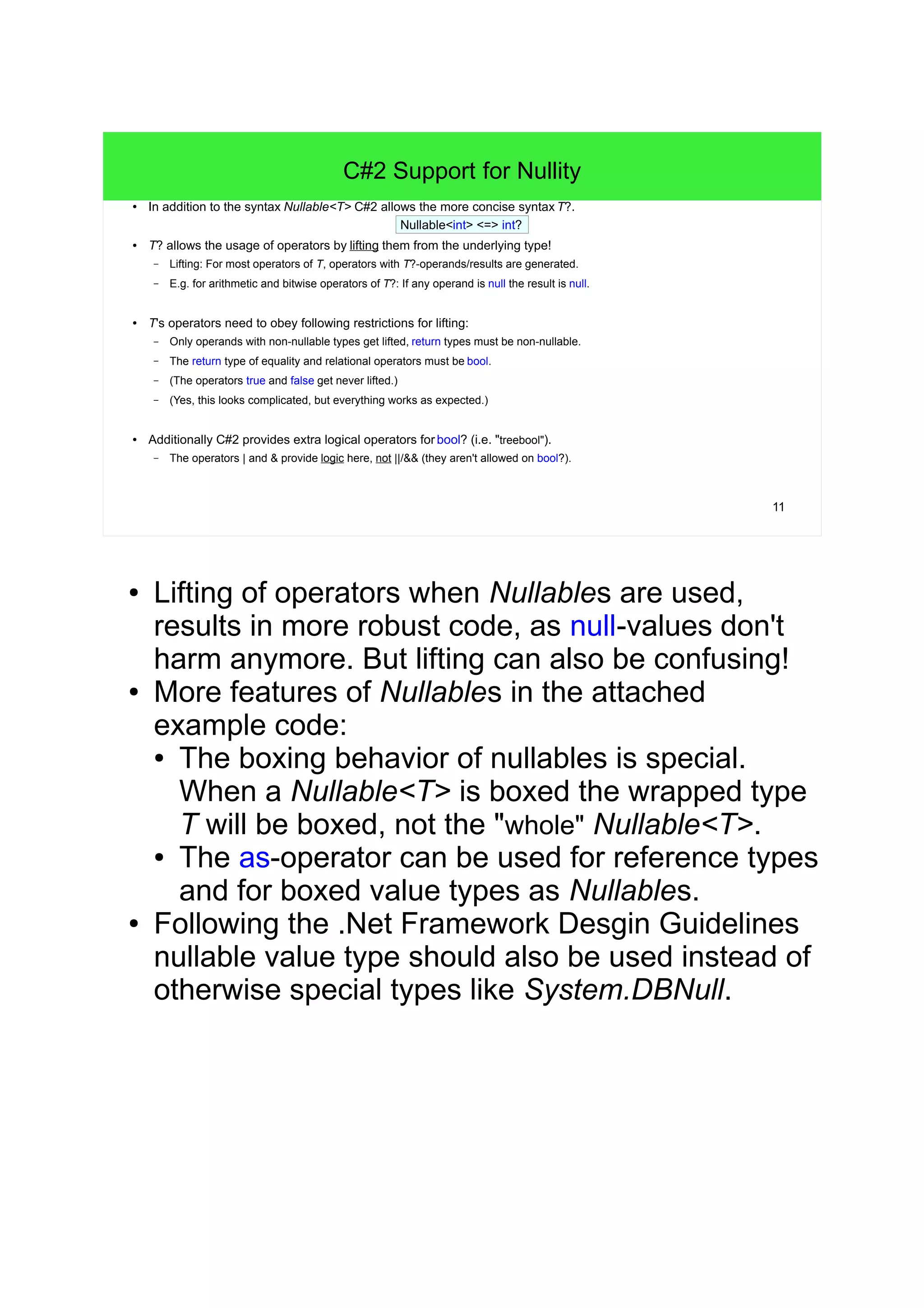11 
C#2 Support for Nullity 
● In addition to the syntax Nullable<T> C#2 allows the more concise syntax T?. 
Nullable<int> <=> int? 
● T? allows the usage of operators by lifting them from the underlying type! 
– Lifting: For most operators of T, operators with T?-operands/results are generated. 
– E.g. for arithmetic and bitwise operators of T?: If any operand is null the result is null. 
● T's operators need to obey following restrictions for lifting: 
– Only operands with non-nullable types get lifted, return types must be non-nullable. 
– The return type of equality and relational operators must be bool. 
– (The operators true and false get never lifted.) 
– (Yes, this looks complicated, but everything works as expected.) 
● Additionally C#2 provides extra logical operators for bool? (i.e. "treebool"). 
– The operators | and & provide logic here, not ||/&& (they aren't allowed on bool?). 
● Lifting of operators when Nullables are used, 
results in more robust code, as null-values don't 
harm anymore. But lifting can also be confusing! 
● More features of Nullables in the attached 
example code: 
● The boxing behavior of nullables is special. 
When a Nullable<T> is boxed the wrapped type 
T will be boxed, not the "whole" Nullable<T>. 
● The as-operator can be used for reference types 
and for boxed value types as Nullables. 
● Following the .Net Framework Desgin Guidelines 
nullable value type should also be used instead of 
otherwise special types like System.DBNull. 
 