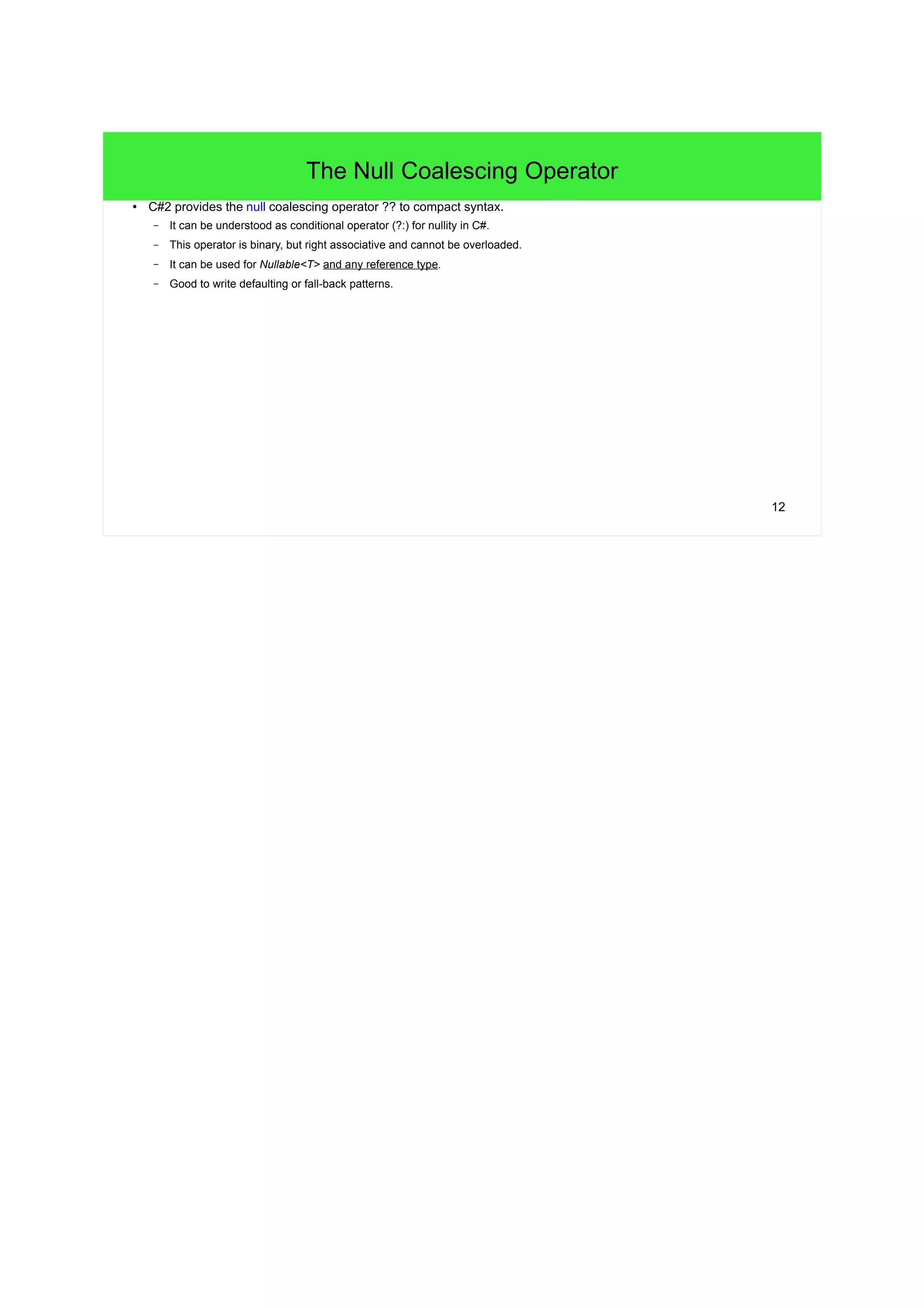 12 
The Null Coalescing Operator 
● C#2 provides the null coalescing operator ?? to compact syntax. 
– It can be understood as conditional operator (?:) for nullity in C#. 
– This operator is binary, but right associative and cannot be overloaded. 
– It can be used for Nullable<T> and any reference type. 
– Good to write defaulting or fall-back patterns. 
 