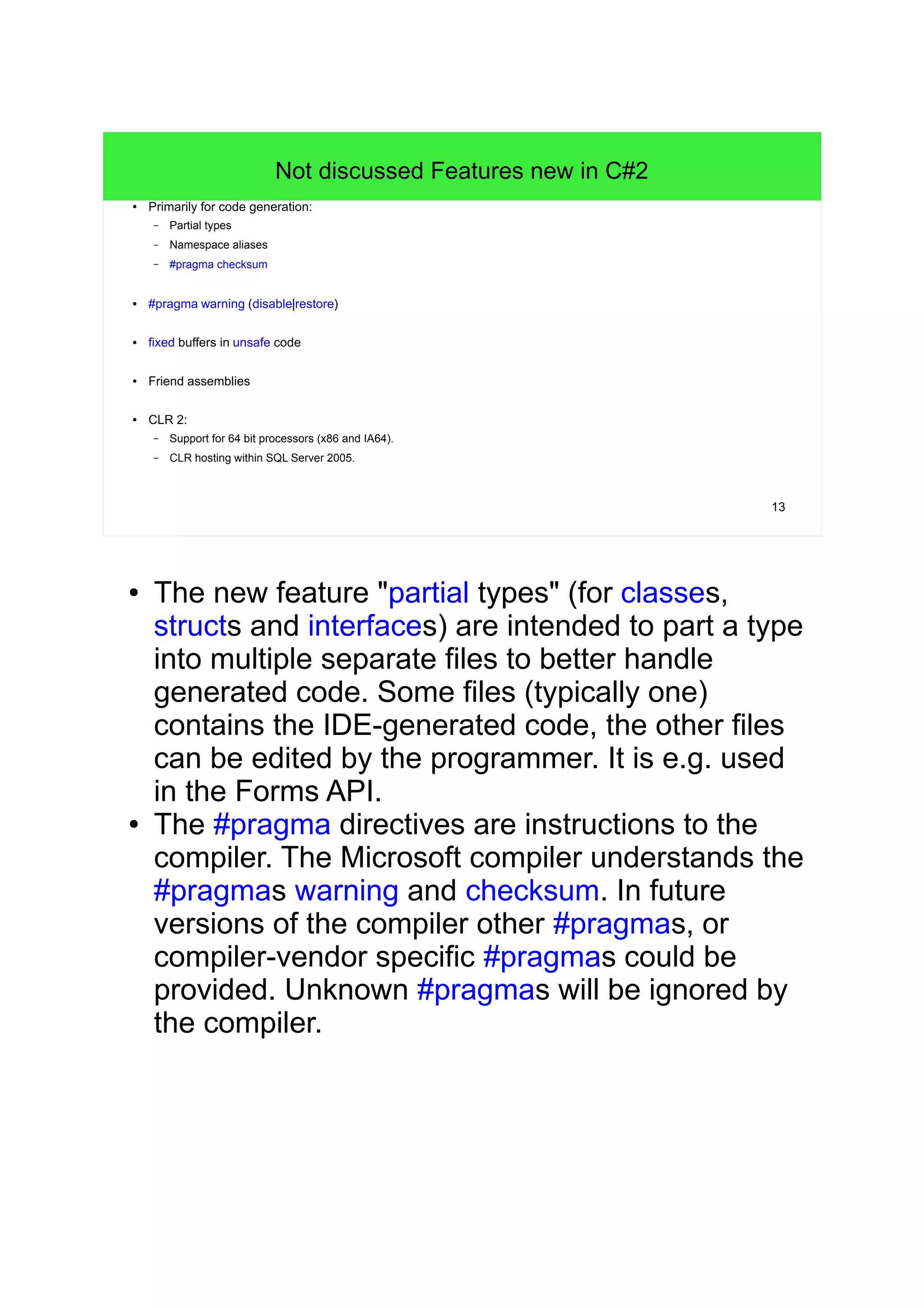 13 
Not discussed Features new in C#2 
● Primarily for code generation: 
– Partial types 
– Namespace aliases 
– #pragma checksum 
● #pragma warning (disable|restore) 
● fixed buffers in unsafe code 
● Friend assemblies 
● CLR 2: 
– Support for 64 bit processors (x86 and IA64). 
– CLR hosting within SQL Server 2005. 
● The new feature "partial types" (for classes, 
structs and interfaces) are intended to part a type 
into multiple separate files to better handle 
generated code. Some files (typically one) 
contains the IDE-generated code, the other files 
can be edited by the programmer. It is e.g. used 
in the Forms API. 
● The #pragma directives are instructions to the 
compiler. The Microsoft compiler understands the 
#pragmas warning and checksum. In future 
versions of the compiler other #pragmas, or 
compiler-vendor specific #pragmas could be 
provided. Unknown #pragmas will be ignored by 
the compiler. 
 