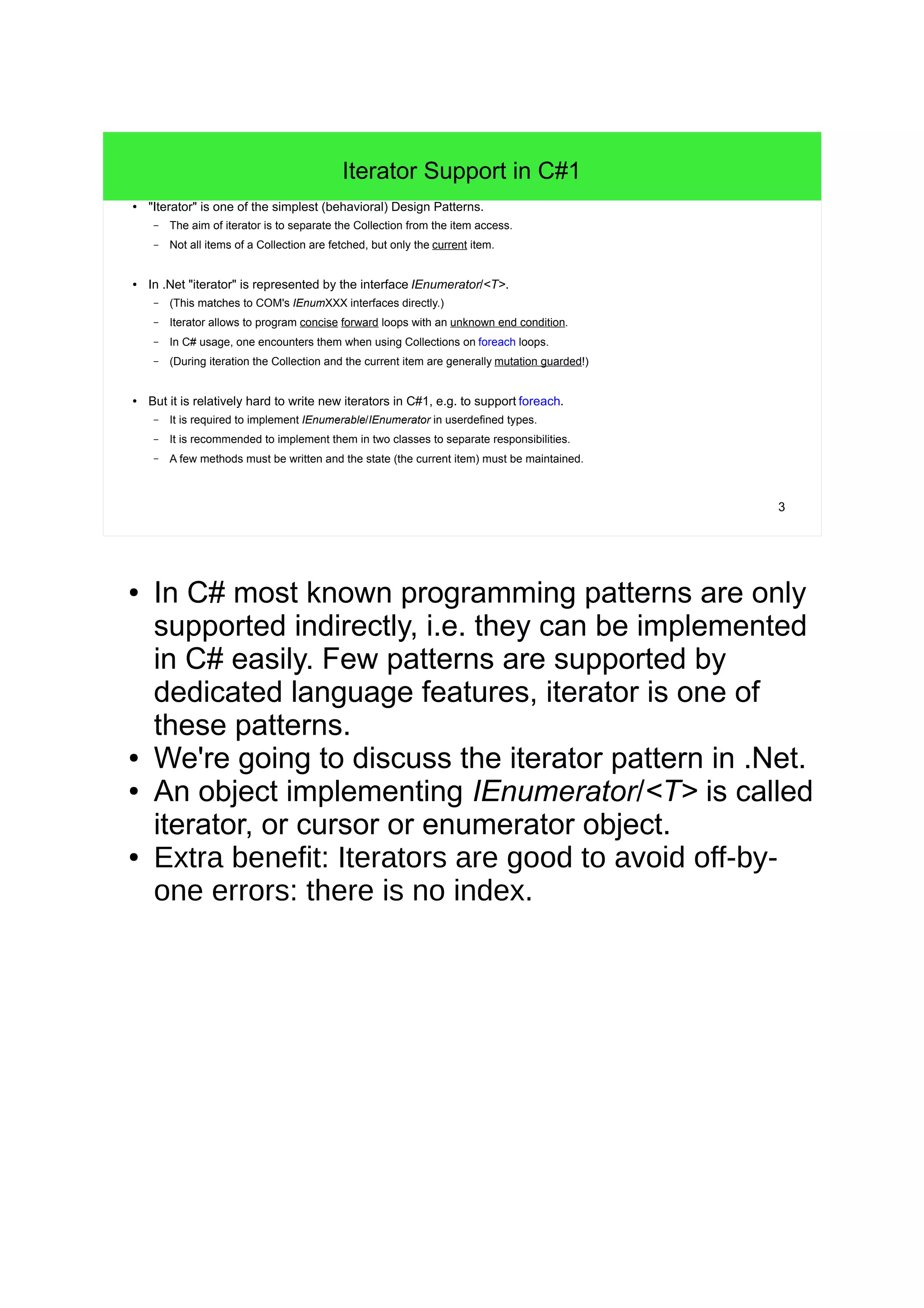 3 
Iterator Support in C#1 
● "Iterator" is one of the simplest (behavioral) Design Patterns. 
– The aim of iterator is to separate the Collection from the item access. 
– Not all items of a Collection are fetched, but only the current item. 
● In .Net "iterator" is represented by the interface IEnumerator/<T>. 
– (This matches to COM's IEnumXXX interfaces directly.) 
– Iterator allows to program concise forward loops with an unknown end condition. 
– In C# usage, one encounters them when using Collections on foreach loops. 
– (During iteration the Collection and the current item are generally mutation guarded!) 
● But it is relatively hard to write new iterators in C#1, e.g. to support foreach. 
– It is required to implement IEnumerable/IEnumerator in userdefined types. 
– It is recommended to implement them in two classes to separate responsibilities. 
– A few methods must be written and the state (the current item) must be maintained. 
● In C# most known programming patterns are only 
supported indirectly, i.e. they can be implemented 
in C# easily. Few patterns are supported by 
dedicated language features, iterator is one of 
these patterns. 
● We're going to discuss the iterator pattern in .Net. 
● An object implementing IEnumerator/<T> is called 
iterator, or cursor or enumerator object. 
● Extra benefit: Iterators are good to avoid off-by-one 
errors: there is no index. 
 