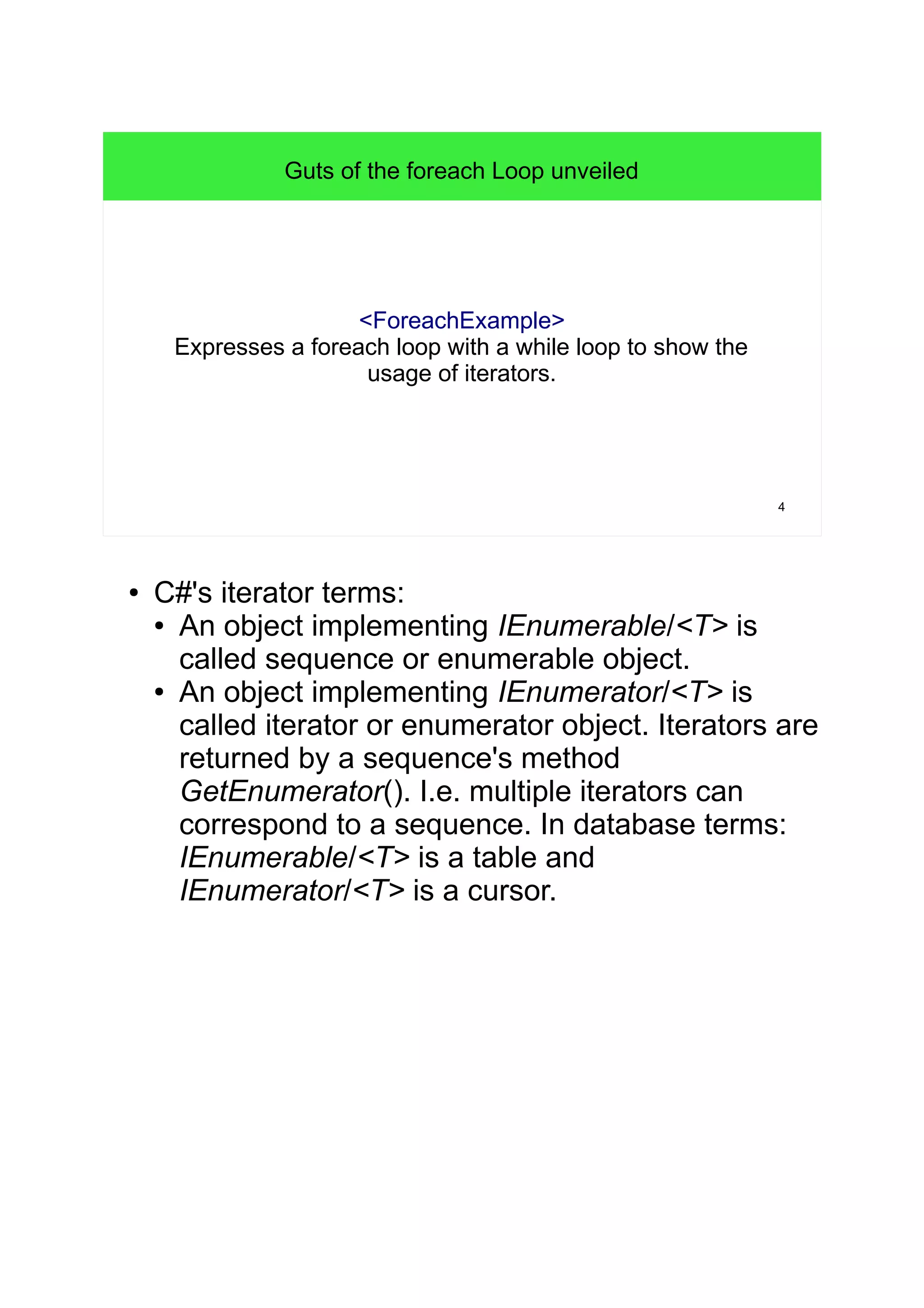 4 
Guts of the foreach Loop unveiled 
<ForeachExample> 
Expresses a foreach loop with a while loop to show the 
usage of iterators. 
● C#'s iterator terms: 
● An object implementing IEnumerable/<T> is 
called sequence or enumerable object. 
● An object implementing IEnumerator/<T> is 
called iterator or enumerator object. Iterators are 
returned by a sequence's method 
GetEnumerator(). I.e. multiple iterators can 
correspond to a sequence. In database terms: 
IEnumerable/<T> is a table and 
IEnumerator/<T> is a cursor. 
 