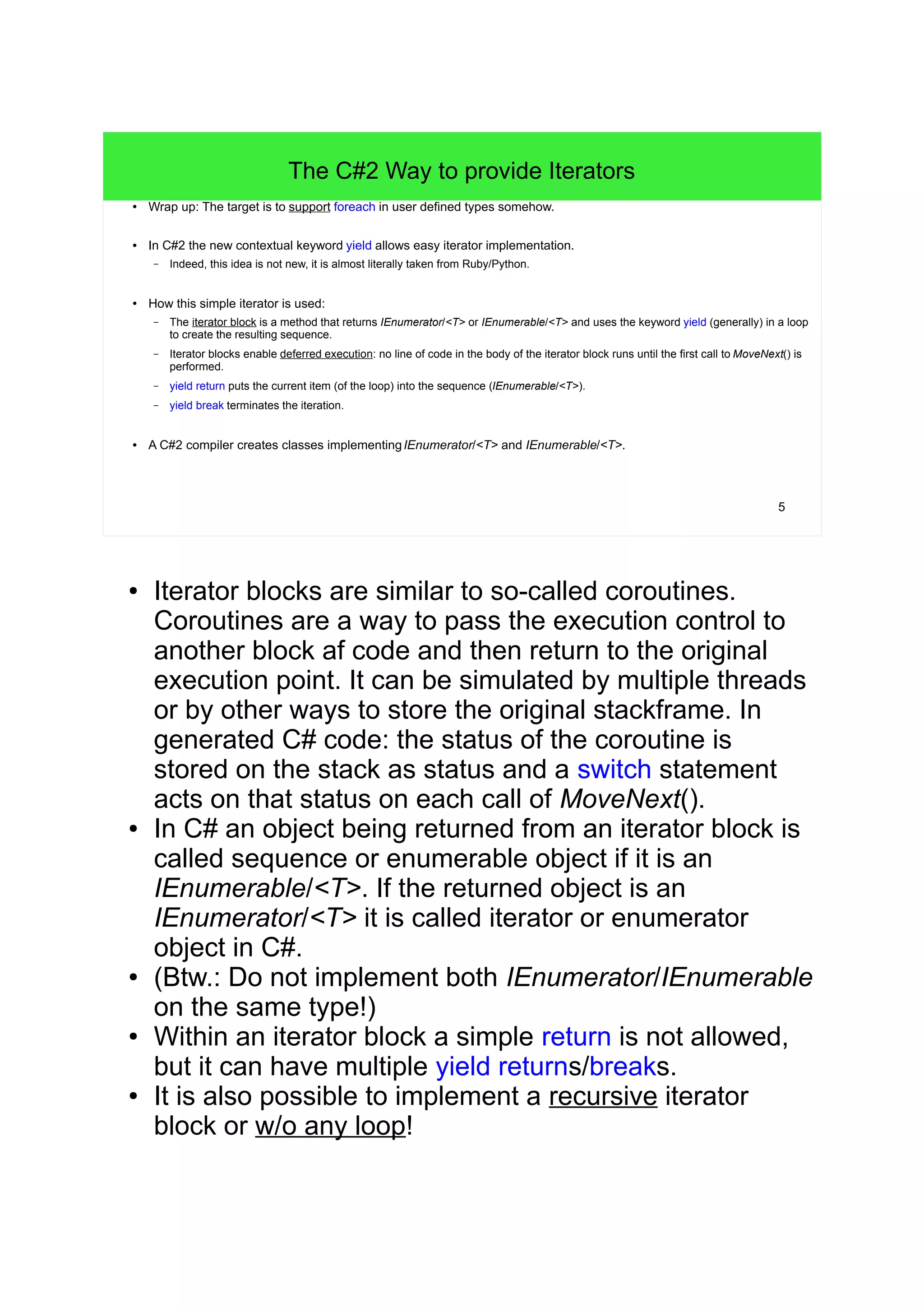 5 
The C#2 Way to provide Iterators 
● Wrap up: The target is to support foreach in user defined types somehow. 
● In C#2 the new contextual keyword yield allows easy iterator implementation. 
– Indeed, this idea is not new, it is almost literally taken from Ruby/Python. 
● How this simple iterator is used: 
– The iterator block is a method that returns IEnumerator/<T> or IEnumerable/<T> and uses the keyword yield (generally) in a loop 
to create the resulting sequence. 
– Iterator blocks enable deferred execution: no line of code in the body of the iterator block runs until the first call to MoveNext() is 
performed. 
– yield return puts the current item (of the loop) into the sequence (IEnumerable/<T>). 
– yield break terminates the iteration. 
● A C#2 compiler creates classes implementingIEnumerator/<T> and IEnumerable/<T>. 
● Iterator blocks are similar to so-called coroutines. 
Coroutines are a way to pass the execution control to 
another block af code and then return to the original 
execution point. It can be simulated by multiple threads 
or by other ways to store the original stackframe. In 
generated C# code: the status of the coroutine is 
stored on the stack as status and a switch statement 
acts on that status on each call of MoveNext(). 
● In C# an object being returned from an iterator block is 
called sequence or enumerable object if it is an 
IEnumerable/<T>. If the returned object is an 
IEnumerator/<T> it is called iterator or enumerator 
object in C#. 
● (Btw.: Do not implement both IEnumerator/IEnumerable 
on the same type!) 
● Within an iterator block a simple return is not allowed, 
but it can have multiple yield returns/breaks. 
● It is also possible to implement a recursive iterator 
block or w/o any loop! 
 