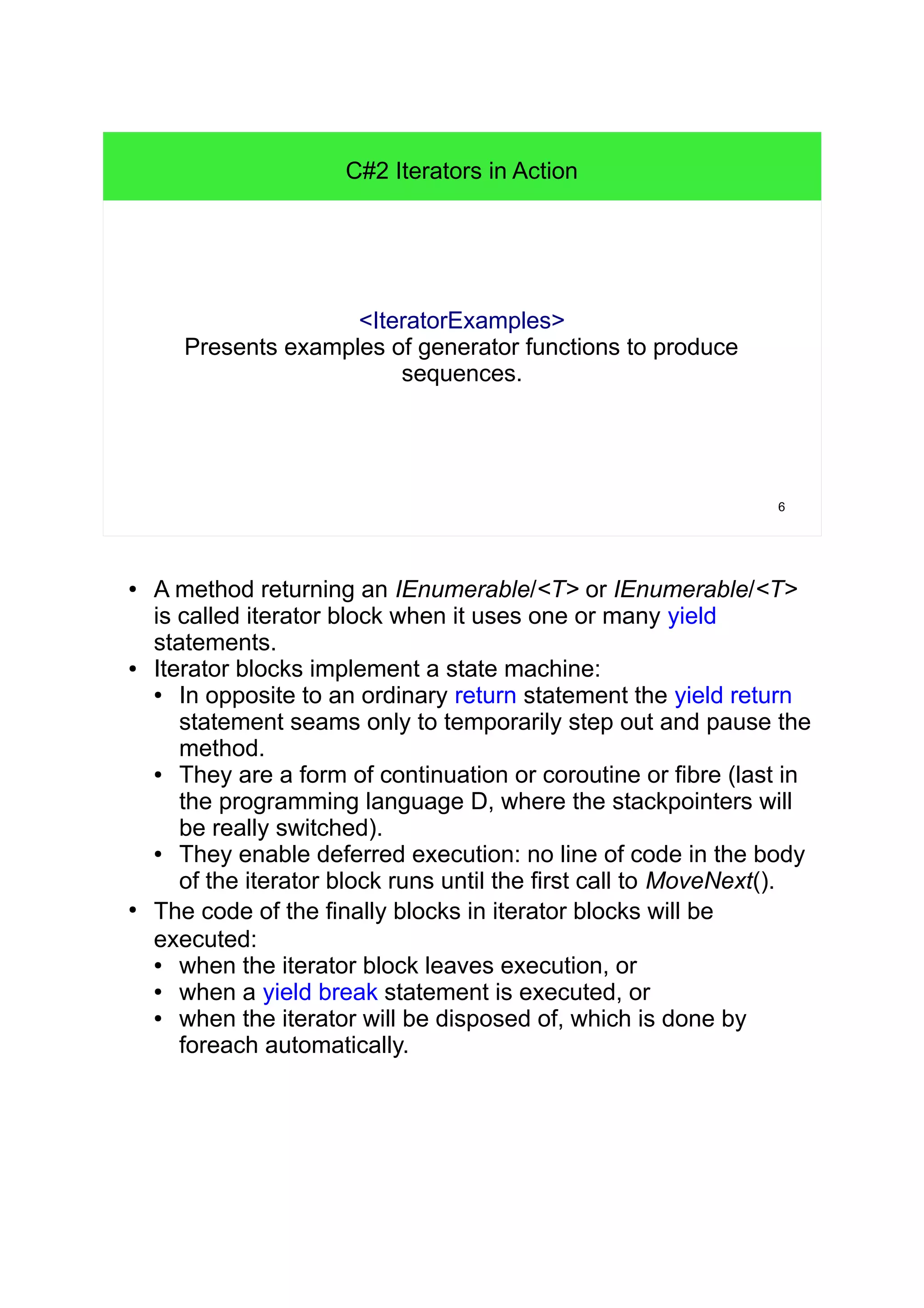6 
C#2 Iterators in Action 
<IteratorExamples> 
Presents examples of generator functions to produce 
sequences. 
● A method returning an IEnumerable/<T> or IEnumerable/<T> 
is called iterator block when it uses one or many yield 
statements. 
● Iterator blocks implement a state machine: 
● In opposite to an ordinary return statement the yield return 
statement seams only to temporarily step out and pause the 
method. 
● They are a form of continuation or coroutine or fibre (last in 
the programming language D, where the stackpointers will 
be really switched). 
● They enable deferred execution: no line of code in the body 
of the iterator block runs until the first call to MoveNext(). 
● The code of the finally blocks in iterator blocks will be 
executed: 
● when the iterator block leaves execution, or 
● when a yield break statement is executed, or 
● when the iterator will be disposed of, which is done by 
foreach automatically. 
 