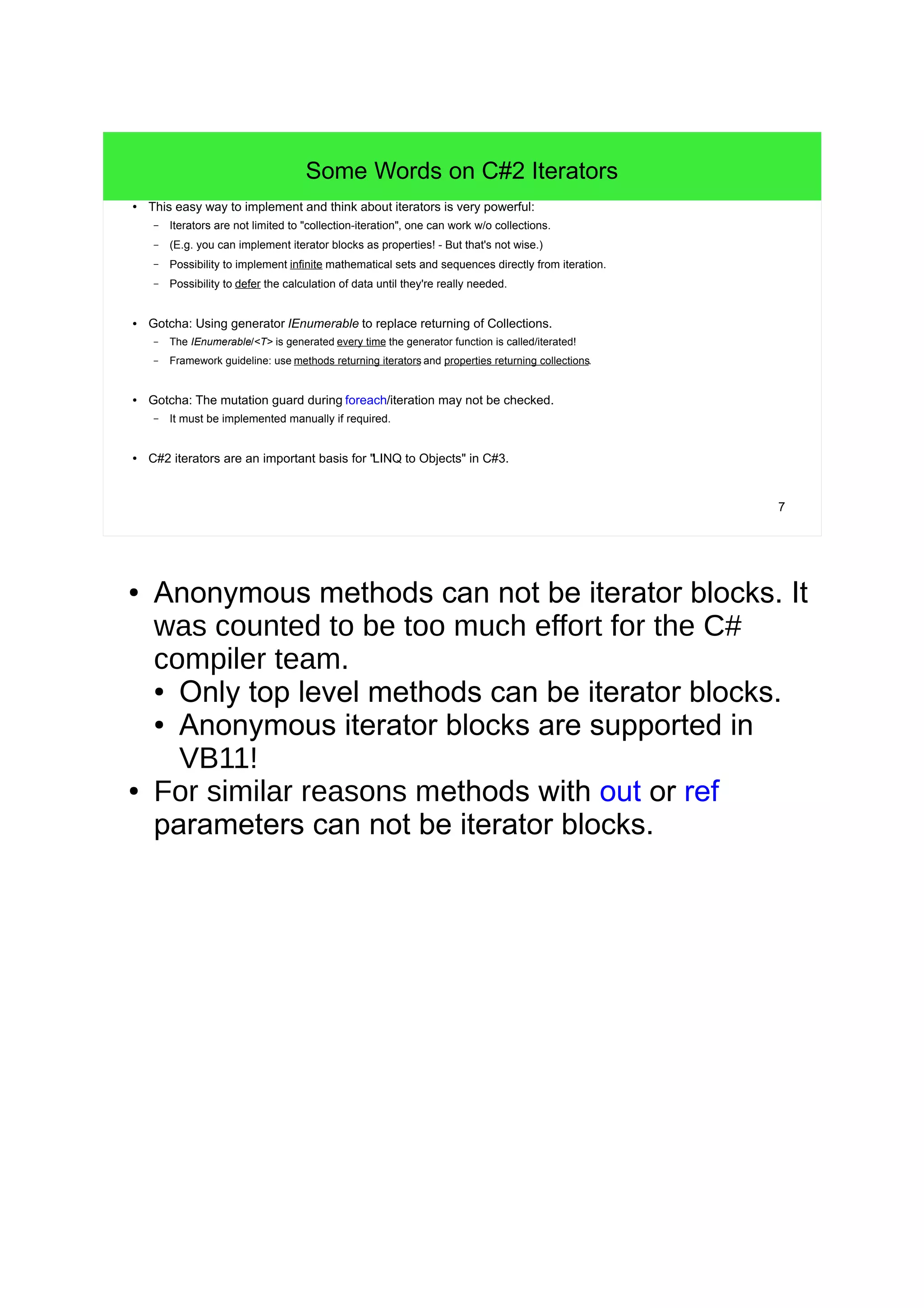 7 
Some Words on C#2 Iterators 
● This easy way to implement and think about iterators is very powerful: 
– Iterators are not limited to "collection-iteration", one can work w/o collections. 
– (E.g. you can implement iterator blocks as properties! - But that's not wise.) 
– Possibility to implement infinite mathematical sets and sequences directly from iteration. 
– Possibility to defer the calculation of data until they're really needed. 
● Gotcha: Using generator IEnumerable to replace returning of Collections. 
– The IEnumerable/<T> is generated every time the generator function is called/iterated! 
– Framework guideline: use methods returning iterators and properties returning collections. 
● Gotcha: The mutation guard during foreach/iteration may not be checked. 
– It must be implemented manually if required. 
● C#2 iterators are an important basis for "LINQ to Objects" in C#3. 
● Anonymous methods can not be iterator blocks. It 
was counted to be too much effort for the C# 
compiler team. 
● Only top level methods can be iterator blocks. 
● Anonymous iterator blocks are supported in 
VB11! 
● For similar reasons methods with out or ref 
parameters can not be iterator blocks. 
 