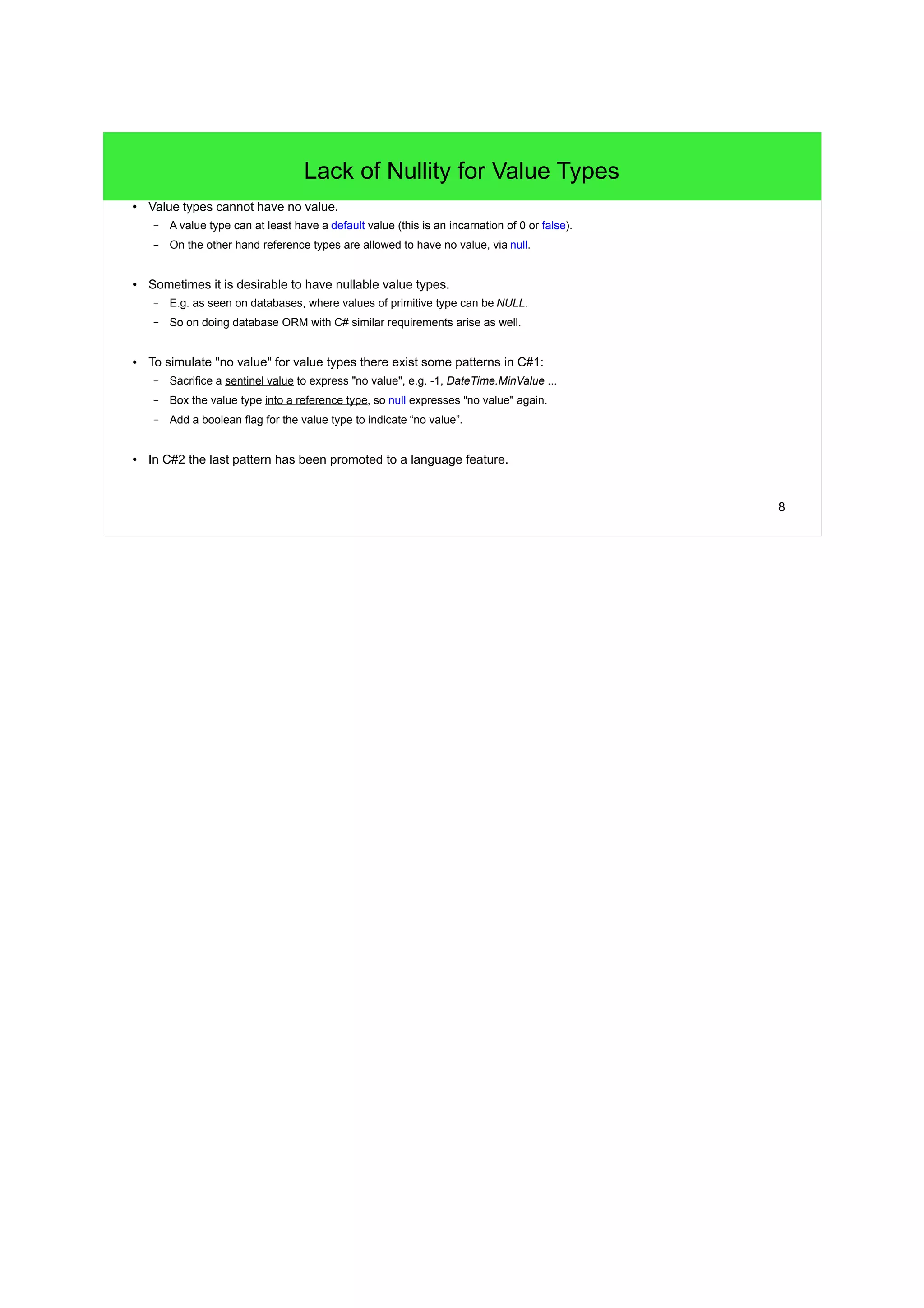 8 
Lack of Nullity for Value Types 
● Value types cannot have no value. 
– A value type can at least have a default value (this is an incarnation of 0 or false). 
– On the other hand reference types are allowed to have no value, via null. 
● Sometimes it is desirable to have nullable value types. 
– E.g. as seen on databases, where values of primitive type can be NULL. 
– So on doing database ORM with C# similar requirements arise as well. 
● To simulate "no value" for value types there exist some patterns in C#1: 
– Sacrifice a sentinel value to express "no value", e.g. -1, DateTime.MinValue ... 
– Box the value type into a reference type, so null expresses "no value" again. 
– Add a boolean flag for the value type to indicate “no value”. 
● In C#2 the last pattern has been promoted to a language feature. 
 