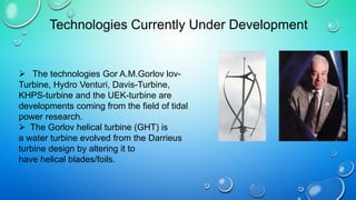  The technologies Gor A.M.Gorlov lov-
Turbine, Hydro Venturi, Davis-Turbine,
KHPS-turbine and the UEK-turbine are
developments coming from the field of tidal
power research.
 The Gorlov helical turbine (GHT) is
a water turbine evolved from the Darrieus
turbine design by altering it to
have helical blades/foils.
Technologies Currently Under Development
 