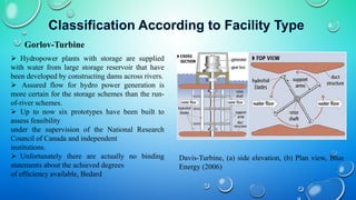  Hydropower plants with storage are supplied
with water from large storage reservoir that have
been developed by constructing dams across rivers.
 Assured flow for hydro power generation is
more certain for the storage schemes than the run-
of-river schemes.
 Up to now six prototypes have been built to
assess feasibility
under the supervision of the National Research
Council of Canada and independent
institutions.
 Unfortunately there are actually no binding
statements about the achieved degrees
of efficiency available, Bedard
Gorlov-Turbine
Davis-Turbine, (a) side elevation, (b) Plan view, Blue
Energy (2006)
 