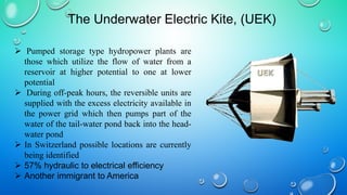  Pumped storage type hydropower plants are
those which utilize the flow of water from a
reservoir at higher potential to one at lower
potential
 During off-peak hours, the reversible units are
supplied with the excess electricity available in
the power grid which then pumps part of the
water of the tail-water pond back into the head-
water pond
 In Switzerland possible locations are currently
being identified
 57% hydraulic to electrical efficiency
 Another immigrant to America
The Underwater Electric Kite, (UEK)
 