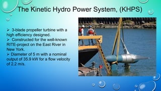  3-blade propeller turbine with a
high efficiency designed.
 Constructed for the well-known
RITE-project on the East River in
New York.
 Diameter of 5 m with a nominal
output of 35.9 kW for a flow velocity
of 2.2 m/s.
The Kinetic Hydro Power System, (KHPS)
 
