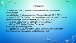 References
 Brinnich A. (2001), Wasserkraft-Staudruckmaschine - Neues,
konkurrenzlos
wirtschaftliches Kraftwerkskonzept. Wasserwirtschaft, 91,2. 70-74
 Müller G. (2006), Die Staudruckmaschine – tatsächlich die innovative
Neuentwicklung?, Wasserwirtschaft, Nr. 11/2006, P. 28-29
 Aniprop, 2006, Aniprop, Göttingen, www.aniprop.de
 Gorlov, 2006, Gorlov-Turbine, San Antonio,
http://www.gcktechnology.com
 Zotloeterer, 2006, Gravitation Vortex Converter, Obergrafendorf,
http://home.tele2.at/gravitationswirbel/kontakt.html
 