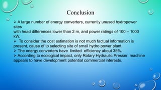 Conclusion
 A large number of energy converters, currently unused hydropower
sites
with head differences lower than 2 m, and power ratings of 100 – 1000
kW.
 To consider the cost estimation is not much factual information is
present, cause of to selecting site of small hydro power plant.
 The energy converters have limited efficiency about 35%.
 According to ecological impact, only Rotary Hydraulic Presser machine
appears to have development potential commercial interests.
 