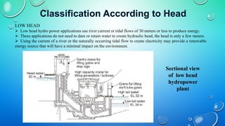 LOW HEAD
 Low head hydro power applications use river current or tidal flows of 30 meters or less to produce energy.
 These applications do not need to dam or retain water to create hydraulic head, the head is only a few meters.
 Using the current of a river or the naturally occurring tidal flow to create electricity may provide a renewable
energy source that will have a minimal impact on the environment.
Sectional view
of low head
hydropower
plant
 