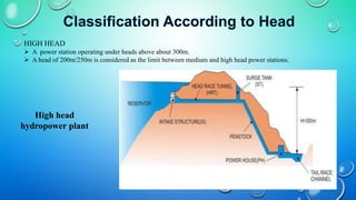 HIGH HEAD
 A power station operating under heads above about 300m.
 A head of 200m/250m is considered as the limit between medium and high head power stations.
High head
hydropower plant
 