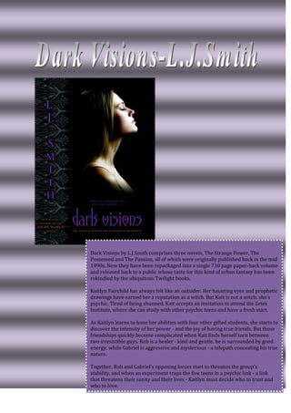 Dark Visions by L.J.Smith comprises three novels, The Strange Power, The
Possessed and The Passion, all of which were originally published back in the mid
1990s. Now they have been repackaged into a single 730 page paper-back volume
and released back to a public whose taste for this kind of urban fantasy has been
rekindled by the ubiquitous Twilight books.

Kaitlyn Fairchild has always felt like an outsider. Her haunting eyes and prophetic
drawings have earned her a reputation as a witch. But Kait is not a witch: she's
psychic. Tired of being shunned, Kait accepts an invitation to attend the Zetes
Institute, where she can study with other psychic teens and have a fresh start.

As Kaitlyn learns to hone her abilities with four other gifted students, she starts to
discover the intensity of her power - and the joy of having true friends. But those
friendships quickly become complicated when Kait finds herself torn between
two irresistible guys. Rob is a healer - kind and gentle, he is surrounded by good
energy, while Gabriel is aggressive and mysterious - a telepath concealing his true
nature.

Together, Rob and Gabriel's opposing forces start to threaten the group's
stability, and when an experiment traps the five teens in a psychic link - a link
that threatens their sanity and their lives - Kaitlyn must decide who to trust and
who to love.
 