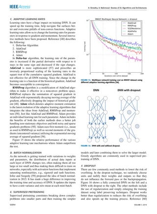 A. Shrestha, A. Mahmood: Review of DL Algorithms and Architectures
C. ADAPTIVE LEARNING RATES
Learning rates have a huge impact on training DNN. It can
speed up the training time, help navigate flat surfaces bet-
ter and overcome pitfalls of non-convex functions. Adaptive
learning rates allow us to change the learning rates for param-
eters in response to gradient and momentum. Several innova-
tive methods have been proposed. Reference [48] describes
the following:
1. Delta-bar Algorithm
2. AdaGrad
3. RMSProp
4. Adam
In Delta-bar algorithm, the learning rate of the param-
eter is increased if the partial derivative with respect to it
stays in the same sign and decreased if the sign changes.
AdaGrad is more sophisticated [57] and prescribes an
inversely proportional scaling of the learning rates to the
square root of the cumulative squared gradient. AdaGrad is
not effective for all DNN training. Since the change in the
learning rate is a function of the historical gradient, AdaGrad
becomes susceptible to convergence.
RMSProp algorithm is a modification of AdaGrad algo-
rithm to make it effective in a nonconvex problem space.
RMSProd replaces the summation of squared gradient in
AdaGrad with exponentially decaying moving average of the
gradient, effectively dropping the impact of historical gradi-
ent [48]. Adam which denotes adaptive moment estimation
is the latest evolution of the adaptive learning algorithms that
integrates the ideas from AdaGrad, RMSProp and momen-
tum [58]. Just like AdaGrad and RMSProd, Adam provides
an individual learning rate for each parameter. Adam includes
the benefits of both the earlier methods does a better job
handling non-stationary objectives and both noisy and sparse
gradients problems [58]. Adam uses first moment (i.e., mean
as used in RMSProp) as well as second moments of the gra-
dients (uncentered variance) utilizing the exponential moving
average of squared gradient [58].
Figure 15 shows the relative performance of the various
adaptive learning rate mechanisms where Adam outperform
the rest.
D. BATCH NORMALIZATION
As the network is getting trained with variations to weights
and parameters, the distribution of actual data inputs at
each layer of DNN changes too, often making them all too
large or too small and thus making them difficult to train on
networks, especially with activation functions that implement
saturating nonlinearities, e.g., sigmoid and tanh functions.
Iofee and Szegedy [59] proposed the idea of batch normal-
ization in 2015. It has made a huge difference in improving
the training time and accuracy of DNN. It updates the inputs
to have a unit variance and zero mean at each mini-batch.
E. SUPERVISED PRETRAINING
Supervised pretraining constitutes breaking down complex
problems into smaller parts and then training the simpler
FIGURE 15. Multilayer network training cost on MNIST dataset using
different adaptive learning algorithms [58].
FIGURE 16. DNN with and without dropout.
models and later combining them to solve the larger model.
Greedy algorithms are commonly used in supervised pre-
training of DNN.
F. DROPOUT
There are few commonly used methods to lower the risk of
overfitting. In the dropout technique, we randomly choose
units and nullify their weights and outputs so that they
do not influence the forward pass or the backpropagation.
Figure 16 shows a fully connected DNN on the left and a
DNN with dropout to the right. The other methods include
the use of regularization and simply enlarging the training
dataset using label preserving techniques. Dropout works
better than regularization to reduces the risk of overfitting
and also speeds up the training process. Reference [60]
53054 VOLUME 7, 2019
 