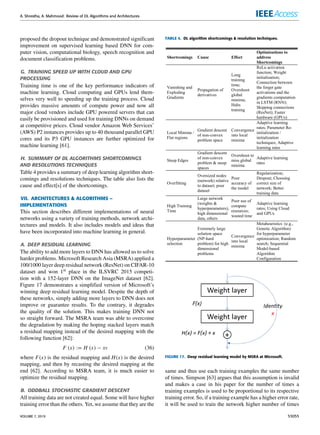 A. Shrestha, A. Mahmood: Review of DL Algorithms and Architectures
proposed the dropout technique and demonstrated significant
improvement on supervised learning based DNN for com-
puter vision, computational biology, speech recognition and
document classification problems.
G. TRAINING SPEED UP WITH CLOUD AND GPU
PROCESSING
Training time is one of the key performance indicators of
machine learning. Cloud computing and GPUs lend them-
selves very well to speeding up the training process. Cloud
provides massive amounts of compute power and now all
major cloud vendors include GPU powered servers that can
easily be provisioned and used for training DNNs on demand
at competitive prices. Cloud vendor Amazon Web Services’
(AWS) P2 instances provides up to 40 thousand parallel GPU
cores and its P3 GPU instances are further optimized for
machine learning [61].
H. SUMMARY OF DL ALGORITHMS SHORTCOMINGS
AND RESOLUTIONS TECHNIQUES
Table 4 provides a summary of deep learning algorithm short-
comings and resolutions techniques. The table also lists the
cause and effect[s] of the shortcomings.
VII. ARCHITECTURES  ALGORITHMS –
IMPLEMENTATIONS
This section describes different implementations of neural
networks using a variety of training methods, network archi-
tectures and models. It also includes models and ideas that
have been incorporated into machine learning in general.
A. DEEP RESIDUAL LEARNING
The ability to add more layers to DNN has allowed us to solve
harder problems. Microsoft Research Asia (MSRA) applied a
100/1000 layer deep residual network (ResNet) on CIFAR-10
dataset and won 1st place in the ILSVRC 2015 competi-
tion with a 152-layer DNN on the ImageNet dataset [62].
Figure 17 demonstrates a simplified version of Microsoft’s
winning deep residual learning model. Despite the depth of
these networks, simply adding more layers to DNN does not
improve or guarantee results. To the contrary, it degrades
the quality of the solution. This makes training DNN not
so straight forward. The MSRA team was able to overcome
the degradation by making the hoping stacked layers match
a residual mapping instead of the desired mapping with the
following function [62]:
F (x) := H (x) − xv (36)
where F(x) is the residual mapping and H(x) is the desired
mapping, and then by recasting the desired mapping at the
end [62]. According to MSRA team, it is much easier to
optimize the residual mapping.
B. ODDBALL STOCHASTIC GRADIENT DESCENT
All training data are not created equal. Some will have higher
training error than the others. Yet, we assume that they are the
TABLE 4. DL algorithm shortcomings  resolution techniques.
FIGURE 17. Deep residual learning model by MSRA at Microsoft.
same and thus use each training examples the same number
of times. Simpson [63] argues that this assumption is invalid
and makes a case in his paper for the number of times a
training examples is used to be proportional to its respective
training error. So, if a training example has a higher error rate,
it will be used to train the network higher number of times
VOLUME 7, 2019 53055
 