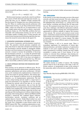 A. Shrestha, A. Mahmood: Review of DL Algorithms and Architectures
current reward (R) and future reward (γ · max[Q s0, a0

]) as
shown below.
Q (s, a) = R + γ · max[Q s0
, a0

] (54)
Reinforcement learning is specifically suited for problems
that consists of both short-term and long-term rewards, e.g.,
games like chess, go, etc. AlphaGo, Google’s program that
beat the human Go champion also uses reinforcement learn-
ing [91]. When we combine deep network architecture with
reinforcement learning, we get deep reinforcement learning
(DRL), which can extend the use of reinforcement to even
more complex games and areas such as robotics, smart grids,
healthcare, finance etc. [92]. With DRL, problems that were
intractable with reinforcement learning can now be solved
with higher number of hidden layers of deep networks and
reinforcement learning based Q-learning algorithm that max-
imizes the reward for actions taken by the agent [13].
T. GENERATIVE ADVERSARIAL NETWORK (GAN)
GANs consists of generative and discriminative neural net-
works. The generative network generates completely new
(fake) data based on input data (unsupervised learning) and
the discriminative network attempts to distinguish whether
the data is real (from training set) or generated. The generative
network is trained to increase the probability of deceiving
the discriminative network, i.e., to make the generated data
indistinguishable from the original. GANs were proposed by
Goodfellow et al. [93] in 2014. It has been very popular as
it has many applications both good and bad. E.g., [94] were
able to successfully synthesize realistic images from text.
U. MULTI-APPROACH METHOD FOR ENHANCING DEEP
LEARNING
Deep learning can be optimized at different areas. We dis-
cussed training algorithm enhancements, parallel processing,
parameter optimizations and various architectures. All these
areas can be simultaneously implemented in a framework to
get the best results for specific problems. The training algo-
rithms can be finetuned at different levels by incorporating
heuristics, e.g., for hyperparameter optimization. The time
to train a deep learning network model is a major factor to
gauge the performance of an algorithm or network. Instead
of training the network with all the data set, we can pre-
select a smaller but representative data set from the full
training distribution set using instance selection methods [95]
or Monte Carlo sampling [48]. An effective sampling method
can result in preventing overfitting, improving accuracy and
speeding up of the learning process without compromising on
the quality of the training dataset. Albelwi and Mahmood [96]
designed a framework that combined dataset reduction,
deconvolution network, correlation coefficient and an
updated objective function. Nelder-Mead method was used
in optimizing the parameters of the objective function and
the results were comparable to latest known results on the
MNIST dataset [96]. Thus, combining optimizations at mul-
tiple levels and using multiple methods is a promising field
of research and can lead to further advancement in machine
learning.
VIII. CONCLUSION
In this tutorial, we provided a thorough overview of the neural
networks and deep neural networks. We took a deeper dive
into the well-known training algorithms and architectures.
We highlighted their shortcomings, e.g., getting stuck in the
local minima, overfitting and training time for large prob-
lem sets. We examined several state-of-the-art ways to over-
come these challenges with different optimization methods.
We investigated adaptive learning rates and hyperparameter
optimization as effective methods to improve the accuracy
of the network. We surveyed and reviewed several recent
papers, studied them and presented their implementations and
improvements to the training process. We also included tables
to summarize the content in a concise manner. The tables
provide a full view on how different aspects of deep learning
are correlated.
Deep Learning is still in its nascent stage. There is
tremendous opportunity for exploitation of current algo-
rithms/architectures and further exploration of optimization
methods to solve more complex problems. Training is cur-
rently constrained by overfitting, training time and is highly
susceptible to getting stuck in local minima. If we can
continue to overcome these challenges, deep learning net-
works will accelerate breakthroughs across all applications
of machine learning and artificial intelligence.
CONFLICTS OF INTEREST
The authors declare no conflict of interest. The founding
sponsors had no role in the design of the study; in the col-
lection, analyses, or interpretation of data; in the writing of
the manuscript, and/or in the decision to publish the results.
ORCID
Ajay Shrestha: http://orcid.org/0000-0001-5595-5953.
REFERENCES
[1] F. Rosenblatt, ‘‘The perceptron: A probabilistic model for information
storage and organization in the brain,’’ Psychol. Rev., vol. 65, no. 6,
pp. 386–408, 1958.
[2] M. Minsky and S. A. Papert, Perceptrons: An Introduction to Computa-
tional Geometry, Expanded Edition. Cambridge, MA, USA: MIT Press,
1969, p. 258.
[3] G. Cybenko, ‘‘Approximation by superpositions of a sigmoidal function,’’
Math. Control, Signals Syst., vol. 2, no. 4, pp. 303–314, 1989.
[4] K. Hornik, ‘‘Approximation capabilities of multilayer feedforward net-
works,’’ Neural Netw., vol. 4, no. 2, pp. 251–257, 1991.
[5] P. J. Werbos, ‘‘‘Beyond Regression:’ New tools for prediction and analysis
in the behavioral sciences,’’ Ph.D. dissertation, Harvard Univ., Cambridge,
MA, USA, 1975.
[6] Y. LeCun, Y. Bengio, and G. Hinton, ‘‘Deep learning,’’ Nature, vol. 521,
no. 7553, pp. 436–444, May 2015.
[7] M. I. Jordan and T. M. Mitchell, ‘‘Machine learning: Trends, perspectives,
and prospects,’’ Science, vol. 349, no. 6245, pp. 255–260, 2015.
[8] A. Ng, ‘‘Machine learning yearning: Technical strategy for ai engineers in
the era of deep learning,’’ Tech. Rep., 2019
[9] C. Metz, Turing Award Won by 3 Pioneers in Artificial Intelligence.
New York, NY, USA: New York Times, 2019, p. B3.
VOLUME 7, 2019 53063
 