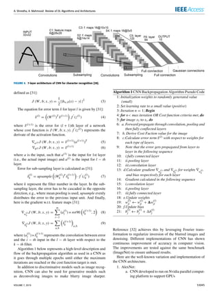 A. Shrestha, A. Mahmood: Review of DL Algorithms and Architectures
FIGURE 4. 7-layer architecture of CNN for character recognition [28].
defined as [31]:
J (W, b; x, y) =
1
2
||hw,b(x) − y| |2
(3)
The equation for error term δ for layer l is given by [31]:
δ(l)
=

(W(l)
)T
δ(l+1)

.f
0
(z(l)
) (4)
where δ(l+1) is the error for (l + 1)th layer of a network
whose cost function is J (W, b; x, y). f
0
(z(l)) represents the
derivate of the activation function.
∇w(l) J (W, b; x, y) = δ(l+1)
(a(l+1)
)T
(5)
∇b(l) J (W, b; x, y) = δ(l+1)
(6)
where a is the input, such that a(1) is the input for 1st layer
(i.e., the actual input image) and a(l) is the input for l − th
layer.
Error for sub-sampling layer is calculated as [31]:
δ
(l)
k = upsample

(W
(l)
k )T
δ
(l+1)
k

· f
0
(z
(l)
k ) (7)
where k represent the filter number in the layer. In the sub-
sampling layer, the error has to be cascaded in the opposite
direction, e.g., where mean pooling is used, upsample evenly
distributes the error to the previous input unit. And finally,
here is the gradient w.r.t. feature maps [31]:
∇w
(l)
k
J (W, b; x, y) =
m
X
i−1
(a
(l)
i ) ∗ rot90

δ
(l+1)
k , 2

(8)
∇b
(l)
k
J (W, b; x, y) =
X
a,b

δ
(l+1)
k

a,b.
(9)
where (a
(l)
i ) ∗ δ
(l+1)
k represents the convolution between error
and the i − th input in the l − th layer with respect to the
k − th filter.
Algorithm 1 below represents a high-level description and
flow of the backpropagation algorithm as used in a CNN as
it goes through multiple epochs until either the maximum
iterations are reached or the cost function target is met.
In addition to discriminative models such as image recog-
nition, CNN can also be used for generative models such
as deconvolving images to make blurry image sharper.
Algorithm 1 CNN Backpropagation Algorithm Pseudo Code
1: Initialization weights to randomly generated value
(small)
2: Set learning rate to a small value (positive)
3: Iteration n = 1; Begin
4: for n max iteration OR Cost function criteria met, do
5: for image x1 to xi, do
6: a. Forward propagate through convolution, pooling and
then fully conflected layers
7: b. Derive Cost Fuction value for the image
8: c.Calculate error term δ(l) with respect to weights for
each type of layers.
9: Note that the error gets propagated from layer to
layer in the following sequence
10: i.fully connected layer
11: ii.pooling layer
12: iii.convolution layer
13: d.Calculate gradient ∇w
(l)
k
and ∇b
(l)
k
for weights ∇w
(l)
k
and bias respectively for each layer
14: Gradient calculated in the following sequence
15: i.convolution layer
16: ii.pooling layer
17: iii.fully connected layer
18: e.Update weights
19: w
(l)
ji ← w
(l)
ji + 1w
(l)
ji
20: f.Update bias
21: b
(l)
j ← b
(l)
j + 1b
(l)
j
Reference [32] achieves this by leveraging Fourier trans-
formation to regularize inversion of the blurred images and
denoising. Different implementations of CNN has shown
continuous improvement of accuracy in computer vision.
The improvements are tested against the same benchmark
(ImageNet) to ensure unbiased results.
Here are the well-known variation and implementation of
the CNN architecture.
1. AlexNet:
a. CNN developed to run on Nvidia parallel comput-
ing platform to support GPUs
VOLUME 7, 2019 53045
 