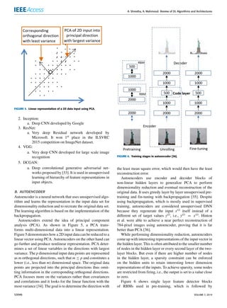 A. Shrestha, A. Mahmood: Review of DL Algorithms and Architectures
FIGURE 5. Linear representation of a 2D data input using PCA.
2. Inception:
a. Deep CNN developed by Google
3. ResNet:
a. Very deep Residual network developed by
Microsoft. It won 1st place in the ILSVRC
2015 competition on ImageNet dataset.
4. VGG:
a. Very deep CNN developed for large scale image
recognition
5. DCGAN:
a. Deep convolutional generative adversarial net-
works proposed by [33]. It is used in unsupervised
learning of hierarchy of feature representations in
input objects.
B. AUTOENCODER
Autoencoder is a neural network that uses unsupervised algo-
rithm and learns the representation in the input data set for
dimensionality reduction and to recreate the original data set.
The learning algorithm is based on the implementation of the
backpropagation.
Autoencoders extend the idea of principal component
analysis (PCA). As shown in Figure 5, a PCA trans-
forms multi-dimensional data into a linear representation.
Figure 5 demonstrates how a 2D input data can be reduced to a
linear vector using PCA. Autoencoders on the other hand can
go further and produce nonlinear representation. PCA deter-
mines a set of linear variables in the directions with largest
variance. The p dimensional input data points are represented
as m orthogonal directions, such that m ≤ p and constitutes a
lower (i.e., less than m) dimensional space. The original data
points are projected into the principal directions thus omit-
ting information in the corresponding orthogonal directions.
PCA focuses more on the variances rather than covariances
and correlations and it looks for the linear function with the
most variance [34]. The goal is to determine the direction with
FIGURE 6. Training stages in autoencoder [36].
the least mean square error, which would then have the least
reconstruction error.
Autoencoders use encoder and decoder blocks of
non-linear hidden layers to generalize PCA to perform
dimensionality reduction and eventual reconstruction of the
original data. It uses greedy layer by layer unsupervised pre-
training and fin-tuning with backpropagation [35]. Despite
using backpropagation, which is mostly used in supervised
training, autoencoders are considered unsupervised DNN
because they regenerate the input x(i) itself instead of a
different set of target values y(i), i.e., y(i) = x(i). Hinton
et al. were able to achieve a near perfect reconstruction of
784-pixel images using autoencoder, proving that it is far
better than PCA [36].
While performing dimensionality reduction, autoencoders
come up with interesting representations of the input vector in
the hidden layer. This is often attributed to the smaller number
of nodes in the hidden layer or every second layer of the two-
layer blocks. But even if there are higher number of nodes
in the hidden layer, a sparsity constraint can be enforced
on the hidden units to retain interesting lower dimension
representations of the inputs. To achieve sparsity, some nodes
are restricted from firing, i.e., the output is set to a value close
to zero.
Figure 6 shows single layer feature detector blocks
of RBMs used in pre-training, which is followed by
53046 VOLUME 7, 2019
 